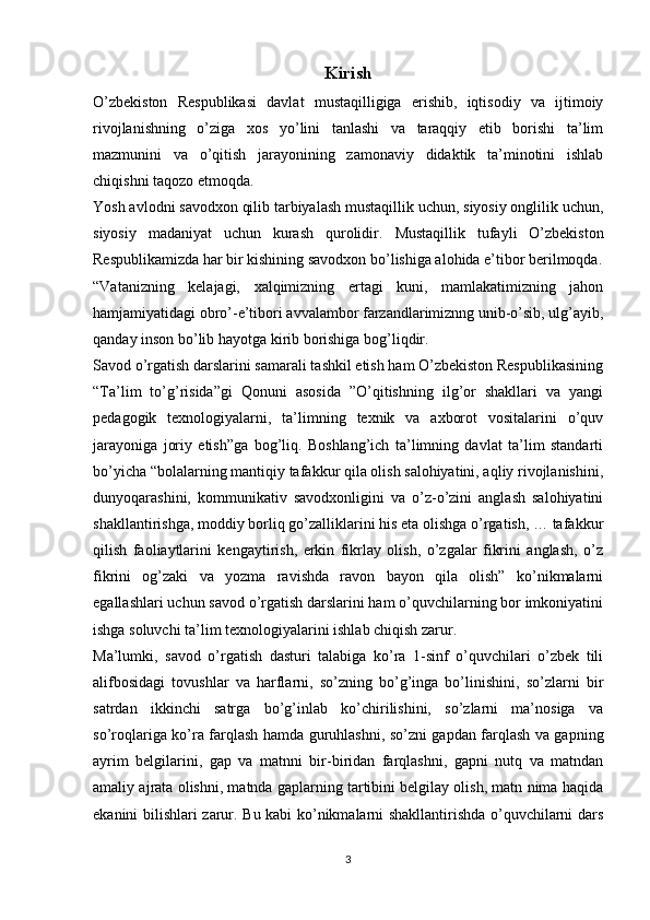 Kirish
O’zbekiston   Respublikasi   davlat   mustaqilligiga   erishib,   iqtisodiy   va   ijtimoiy
rivojlanishning   o’ziga   xos   yo’lini   tanlashi   va   taraqqiy   etib   borishi   ta’lim
mazmunini   va   o’qitish   jarayonining   zamonaviy   didaktik   ta’minotini   ishlab
chiqishni taqozo etmoqda.
Yosh avlodni savodxon qilib tarbiyalash mustaqillik uchun, siyosiy onglilik uchun,
siyosiy   madaniyat   uchun   kurash   qurolidir.   Mustaqillik   tufayli   O’zbekiston
Respublikamizda har bir kishining savodxon bo’lishiga alohida e’tibor berilmoqda.
“Vatanizning   kelajagi,   xalqimizning   ertagi   kuni,   mamlakatimizning   jahon
hamjamiyatidagi obro’-e’tibori avvalambor farzandlarimiznng unib-o’sib, ulg’ayib,
qanday inson bo’lib hayotga kirib borishiga bog’liqdir. 
Savod o’rgatish darslarini samarali tashkil etish ham O’zbekiston Respublikasining
“Ta’lim   to’g’risida”gi   Qonuni   asosida   ”O’qitishning   ilg’or   shakllari   va   yangi
pedagogik   texnologiyalarni,   ta’limning   texnik   va   axborot   vositalarini   o’quv
jarayoniga   joriy   etish”ga   bog’liq.   Boshlang’ich   ta’limning   davlat   ta’lim   standarti
bo’yicha “bolalarning mantiqiy tafakkur qila olish salohiyatini, aqliy rivojlanishini,
dunyoqarashini,   kommunikativ   savodxonligini   va   o’z-o’zini   anglash   salohiyatini
shakllantirishga, moddiy borliq go’zalliklarini his eta olishga o’rgatish, … tafakkur
qilish   faoliaytlarini   kengaytirish,   erkin   fikrlay   olish,   o’zgalar   fikrini   anglash,   o’z
fikrini   og’zaki   va   yozma   ravishda   ravon   bayon   qila   olish”   ko’nikmalarni
egallashlari uchun savod o’rgatish darslarini ham o’quvchilarning bor imkoniyatini
ishga soluvchi ta’lim texnologiyalarini ishlab chiqish zarur.
Ma’lumki,   savod   o’rgatish   dasturi   talabiga   ko’ra   1-sinf   o’quvchilari   o’zbek   tili
alifbosidagi   tovushlar   va   harflarni,   so’zning   bo’g’inga   bo’linishini,   so’zlarni   bir
satrdan   ikkinchi   satrga   bo’g’inlab   ko’chirilishini,   so’zlarni   ma’nosiga   va
so’roqlariga ko’ra farqlash hamda guruhlashni, so’zni gapdan farqlash va gapning
ayrim   belgilarini,   gap   va   matnni   bir-biridan   farqlashni,   gapni   nutq   va   matndan
amaliy ajrata olishni, matnda gaplarning tartibini belgilay olish, matn nima haqida
ekanini bilishlari zarur. Bu kabi ko’nikmalarni shakllantirishda o’quvchilarni dars
3 