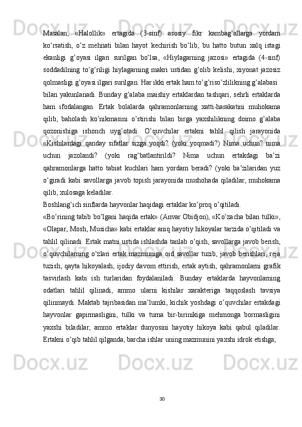 Masalan,   «Halollik»   ertagida   (3-sinf)   asosiy   fikr   kambag’allarga   yordam
ko’rsatish,   o’z   mehnati   bilan   hayot   kechirish   bo’lib,   bu   hatto   butun   xalq   istagi
ekanligi   g’oyasi   ilgari   surilgan   bo’lsa,   «Hiylagarning   jazosi»   ertagida   (4-sinf)
soddadilning   to’g’riligi   hiylagarning   makri   ustidan   g’olib   kelishi,   xiyonat   jazosiz
qolmasligi g’oyasi ilgari surilgan. Har ikki ertak ham to’g’riso’zlilikning g’alabasi
bilan   yakunlanadi.   Bunday   g’alaba   maishiy   ertaklardan   tashqari,   sehrli   ertaklarda
ham   ifodalangan.   Ertak   bolalarda   qahramonlarning   xatti-harakatini   muhokama
qilib,   baholash   ko’nikmasini   o’stirishi   bilan   birga   yaxshilikning   doimo   g’alaba
qozonishiga   ishonch   uyg’otadi.   O’quvchilar   ertakni   tahlil   qilish   jarayonida
«Kishilardagi   qanday   sifatlar   sizga   yoqdi?   (yoki   yoqmadi?)   Nima   uchun?   nima
uchun   jazolandi?   (yoki   rag’batlantirildi?   Nima   uchun   ertakdagi   ba’zi
qahramonlarga   hatto   tabiat   kuchlari   ham   yordam   beradi?   (yoki   ba’zilaridan   yuz
o’giradi   kabi   savollarga   javob   topish   jarayonida   mushohada   qiladilar,   muhokama
qilib, xulosaga keladilar.
Boshlang’ich sinflarda hayvonlar haqidagi ertaklar ko’proq o’qitiladi.
«Bo’rining tabib bo’lgani haqida ertak» (Anvar Obidjon), «Ko’zacha bilan tulki»,
«Olapar, Mosh, Musicha» kabi ertaklar aniq hayotiy hikoyalar tarzida o’qitiladi va
tahlil qilinadi. Ertak matni ustida ishlashda tanlab o’qish, savollarga javob berish,
o’quvchilarning   o’zlari   ertak   mazmuniga   oid   savollar   tuzib,   javob   berishlari,   reja
tuzish, qayta hikoyalash,  ijodiy davom  ettirish, ertak aytish, qahramonlarni grafik
tasvirlash   kabi   ish   turlaridan   foydalaniladi.   Bunday   ertaklarda   hayvonlarning
odatlari   tahlil   qilinadi,   ammo   ularni   kishilar   xarakteriga   taqqoslash   tavsiya
qilinmaydi.   Maktab   tajribasidan   ma’lumki,   kichik  yoshdagi   o’quvchilar   ertakdagi
hayvonlar   gapirmasligini,   tulki   va   turna   bir-birinikiga   mehmonga   bormasligini
yaxshi   biladilar,   ammo   ertaklar   dunyosini   hayotiy   hikoya   kabi   qabul   qiladilar.
Ertakni o’qib tahlil qilganda, barcha ishlar uning mazmunini yaxshi idrok etishga, 
30 