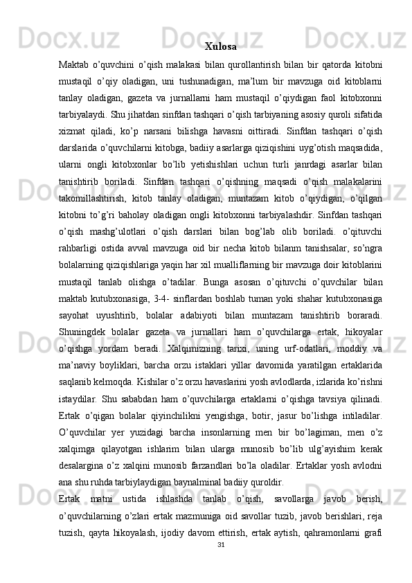 Xulosa
Maktab   o’quvchini   o’qish   malakasi   bilan   qurollantirish   bilan   bir   qatorda   kitobni
mustaqil   o’qiy   oladigan,   uni   tushunadigan,   ma’lum   bir   mavzuga   oid   kitoblarni
tanlay   oladigan,   gazeta   va   jurnallarni   ham   mustaqil   o’qiydigan   faol   kitobxonni
tarbiyalaydi. Shu jihatdan sinfdan tashqari o’qish tarbiyaning asosiy quroli sifatida
xizmat   qiladi,   ko’p   narsani   bilishga   havasni   oittiradi.   Sinfdan   tashqari   o’qish
darslarida o’quvchilarni kitobga, badiiy asarlarga qiziqishini uyg’otish maqsadida,
ularni   ongli   kitobxonlar   bo’lib   yetishishlari   uchun   turli   janrdagi   asarlar   bilan
tanishtirib   boriladi.   Sinfdan   tashqari   o’qishning   maqsadi   o’qish   malakalarini
takomillashtirish,   kitob   tanlay   oladigan,   muntazam   kitob   o’qiydigan,   o’qilgan
kitobni   to’g’ri   baholay   oladigan   ongli   kitobxonni   tarbiyalashdir.   Sinfdan   tashqari
o’qish   mashg’ulotlari   o’qish   darslari   bilan   bog’lab   olib   boriladi.   o’qituvchi
rahbarligi   ostida   avval   mavzuga   oid   bir   necha   kitob   bilanm   tanishsalar,   so’ngra
bolalarning qiziqishlariga yaqin har xil mualliflarning bir mavzuga doir kitoblarini
mustaqil   tanlab   olishga   o’tadilar.   Bunga   asosan   o’qituvchi   o’quvchilar   bilan
maktab  kutubxonasiga,   3-4-   sinflardan   boshlab   tuman  yoki   shahar   kutubxonasiga
sayohat   uyushtirib,   bolalar   adabiyoti   bilan   muntazam   tanishtirib   boraradi.
Shuningdek   bolalar   gazeta   va   jurnallari   ham   o’quvchilarga   ertak,   hikoyalar
o’qishga   yordam   beradi.   Xalqimizning   tarixi,   uning   urf-odatlari,   moddiy   va
ma’naviy   boyliklari,   barcha   orzu   istaklari   yillar   davomida   yaratilgan   ertaklarida
saqlanib kelmoqda. Kishilar o’z orzu havaslarini yosh avlodlarda, izlarida ko’rishni
istaydilar.   Shu   sababdan   ham   o’quvchilarga   ertaklarni   o’qishga   tavsiya   qilinadi.
Ertak   o’qigan   bolalar   qiyinchilikni   yengishga,   botir,   jasur   bo’lishga   intiladilar.
O’quvchilar   yer   yuzidagi   barcha   insonlarning   men   bir   bo’lagiman,   men   o’z
xalqimga   qilayotgan   ishlarim   bilan   ularga   munosib   bo’lib   ulg’ayishim   kerak
desalargina   o’z   xalqini   munosib   farzandlari   bo’la   oladilar.   Ertaklar   yosh   avlodni
ana shu ruhda tarbiylaydigan baynalminal badiiy quroldir.
Ertak   matni   ustida   ishlashda   tanlab   o’qish,   savollarga   javob   berish,
o’quvchilarning   o’zlari   ertak   mazmuniga   oid   savollar   tuzib,   javob   berishlari,   reja
tuzish,   qayta   hikoyalash,   ijodiy   davom   ettirish,   ertak   aytish,   qahramonlarni   grafi
31 