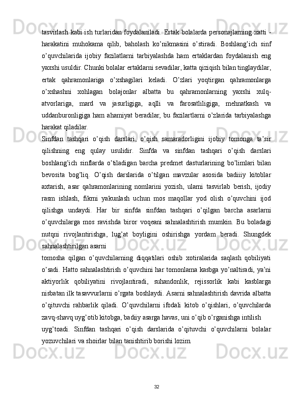 tasvirlash kabi ish turlaridan foydalaniladi. Ertak bolalarda personajlarning xatti -
harakatini   muhokama   qilib,   baholash   ko’nikmasini   o’stiradi.   Boshlang’ich   sinf
o’quvchilarida   ijobiy   fazilatlarni   tarbiyalashda   ham   ertaklardan   foydalanish   eng
yaxshi usuldir. Chunki bolalar ertaklarni sevadilar, katta qiziqish bilan tinglaydilar,
ertak   qahramonlariga   o’xshagilari   keladi.   O’zlari   yoqtirgan   qahramonlarga
o’xshashni   xohlagan   bolajonlar   albatta   bu   qahramonlarning   yaxshi   xulq-
atvorlariga,   mard   va   jasurligiga,   aqlli   va   farosatliligiga,   mehnatkash   va
uddanburonligiga   ham   ahamiyat   beradilar,   bu   fazilartlarni   o’zlarida   tarbiyalashga
harakat qiladilar.
Sinfdan   tashqari   o’qish   darslari,   o’qish   samaradorligini   ijobiy   tomonga   ta’sir
qilishning   eng   qulay   usulidir.   Sinfda   va   sinfdan   tashqari   o’qish   darslari
boshlang’ich   sinflarda   o’tiladigan   barcha   predmet   dasturlarining   bo’limlari   bilan
bevosita   bog’liq.   O’qish   darslarida   o’tilgan   mavzular   asosida   badiiiy   kitoblar
axtarish,   asar   qahramonlarining   nomlarini   yozish,   ularni   tasvirlab   berish,   ijodiy
rasm   ishlash,   fikrni   yakunlash   uchun   mos   maqollar   yod   olish   o’quvchini   ijod
qilishga   undaydi.   Har   bir   sinfda   sinfdan   tashqari   o’qilgan   barcha   asarlarni
o’quvchilarga   mos   ravishda   biror   voqeani   sahnalashtirish   mumkin.   Bu   boladagi
nutqni   rivojlantirishga,   lug’at   boyligini   oshirishga   yordam   beradi.   Shungdek
sahnalashtirilgan asarni
tomosha   qilgan   o’quvchilarning   diqqatilari   oshib   xotiralarida   saqlash   qobiliyati
o’sadi. Hatto sahnalashtirish o’quvchini har tomonlama kasbga yo’naltiradi, ya’ni
aktiyorlik   qobiliyatini   rivojlantiradi,   suhandonlik,   rejissorlik   kabi   kasblarga
nisbatan ilk tasavvurlarni o’rgata boshlaydi. Asarni sahnalashtirish davrida albatta
o’qituvchi   rahbarlik   qiladi.   O’quvchilarni   ifodali   kitob   o’qishlari,   o’quvchilarda
zavq-shavq uyg’otib kitobga, badiiy asarga havas, uni o’qib o’rganishga intilish 
uyg’toadi.   Sinfdan   tashqari   o’qish   darslarida   o’qituvchi   o’quvchilarni   bolalar
yozuvchilari va shoirlar bilan tanishtirib borishi lozim.
32 