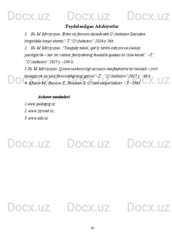Foydalanilgan Adabiyotlar
1. Sh. M. Mirziyoyev. Erkin va farovon demokratik O’zbekiston Davlatini 
birgalikda barpo etamiz” T “O’zbekiston” 2016-y 56b.
2. Sh. M. Mirziyoyev. “Tanqidiy tahlil, qat’iy tartib-intizom va shaxsiy 
javobgarlik – har bir rahbar faoliyatining kundalik qoidasi bo’lishi kerak”. –T.: 
“O’zbekiston” 2017 y. -104-b.
3.Sh. M. Mirziyoyev. Qonun usutuvorligi va inson manfaatlarini ta’minlash – yurt 
taraqqiyoti va xalq farovoniligining garovi”–T.: “O’zbekiston” 2017 y. -48-b.
4. Afzalov M., Rasulov X., Husanov Z. O’zbek xalq ertaklari. - T.: 1963.
              Axborot manbalari
1.www.pedagog.uz 
2 .www.ziyonet.uz 
3 .www.edu.uz 
33