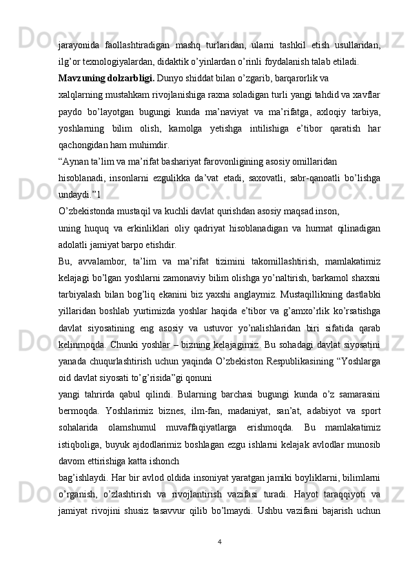 jarayonida   faollashtiradigan   mashq   turlaridan,   ularni   tashkil   etish   usullaridan,
ilg’or texnologiyalardan, didaktik o’yinlardan o’rinli foydalanish talab etiladi.
Mavzuning dolzarbligi.  Dunyo shiddat bilan o’zgarib, barqarorlik va
xalqlarning mustahkam rivojlanishiga raxna soladigan turli yangi tahdid va xavflar
paydo   bo’layotgan   bugungi   kunda   ma’naviyat   va   ma’rifatga,   axloqiy   tarbiya,
yoshlarning   bilim   olish,   kamolga   yetishga   intilishiga   e’tibor   qaratish   har
qachongidan ham muhimdir.
“Aynan ta’lim va ma’rifat bashariyat farovonligining asosiy omillaridan
hisoblanadi,   insonlarni   ezgulikka   da’vat   etadi,   saxovatli,   sabr-qanoatli   bo’lishga
undaydi.”1
O’zbekistonda mustaqil va kuchli davlat qurishdan asosiy maqsad inson,
uning   huquq   va   erkinliklari   oliy   qadriyat   hisoblanadigan   va   hurmat   qilinadigan
adolatli jamiyat barpo etishdir.
Bu,   avvalambor,   ta’lim   va   ma’rifat   tizimini   takomillashtirish,   mamlakatimiz
kelajagi bo’lgan yoshlarni zamonaviy bilim olishga yo’naltirish, barkamol shaxsni
tarbiyalash   bilan   bog’liq   ekanini   biz   yaxshi   anglaymiz.   Mustaqillikning   dastlabki
yillaridan   boshlab   yurtimizda   yoshlar   haqida   e’tibor   va   g’amxo’rlik   ko’rsatishga
davlat   siyosatining   eng   asosiy   va   ustuvor   yo’nalishlaridan   biri   sifatida   qarab
kelinmoqda. Chunki  yoshlar  – bizning kelajagimiz. Bu sohadagi  davlat siyosatini
yanada  chuqurlashtirish  uchun  yaqinda  O’zbekiston  Respublikasining   “Yoshlarga
oid davlat siyosati to’g’risida”gi qonuni
yangi   tahrirda   qabul   qilindi.   Bularning   barchasi   bugungi   kunda   o’z   samarasini
bermoqda.   Yoshlarimiz   biznes,   ilm-fan,   madaniyat,   san’at,   adabiyot   va   sport
sohalarida   olamshumul   muvaffaqiyatlarga   erishmoqda.   Bu   mamlakatimiz
istiqboliga,  buyuk ajdodlarimiz boshlagan  ezgu  ishlarni   kelajak  avlodlar   munosib
davom ettirishiga katta ishonch
bag’ishlaydi. Har bir avlod oldida insoniyat yaratgan jamiki boyliklarni, bilimlarni
o’rganish,   o’zlashtirish   va   rivojlantirish   vazifasi   turadi.   Hayot   taraqqiyoti   va
jamiyat   rivojini   shusiz   tasavvur   qilib   bo’lmaydi.   Ushbu   vazifani   bajarish   uchun
4 