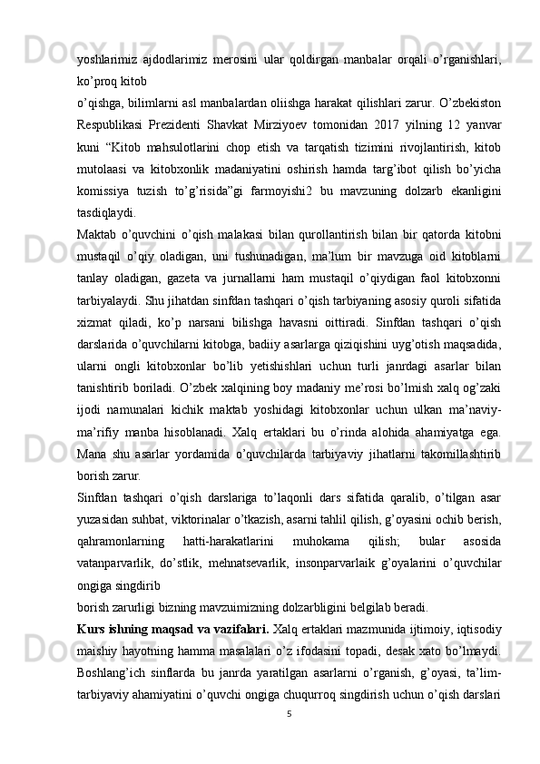 yoshlarimiz   ajdodlarimiz   merosini   ular   qoldirgan   manbalar   orqali   o’rganishlari,
ko’proq kitob
o’qishga, bilimlarni asl manbalardan oliishga harakat qilishlari zarur. O’zbekiston
Respublikasi   Prezidenti   Shavkat   Mirziyoev   tomonidan   2017   yilning   12   yanvar
kuni   “Kitob   mahsulotlarini   chop   etish   va   tarqatish   tizimini   rivojlantirish,   kitob
mutolaasi   va   kitobxonlik   madaniyatini   oshirish   hamda   targ’ibot   qilish   bo’yicha
komissiya   tuzish   to’g’risida”gi   farmoyishi2   bu   mavzuning   dolzarb   ekanligini
tasdiqlaydi.
Maktab   o’quvchini   o’qish   malakasi   bilan   qurollantirish   bilan   bir   qatorda   kitobni
mustaqil   o’qiy   oladigan,   uni   tushunadigan,   ma’lum   bir   mavzuga   oid   kitoblarni
tanlay   oladigan,   gazeta   va   jurnallarni   ham   mustaqil   o’qiydigan   faol   kitobxonni
tarbiyalaydi. Shu jihatdan sinfdan tashqari o’qish tarbiyaning asosiy quroli sifatida
xizmat   qiladi,   ko’p   narsani   bilishga   havasni   oittiradi.   Sinfdan   tashqari   o’qish
darslarida o’quvchilarni kitobga, badiiy asarlarga qiziqishini uyg’otish maqsadida,
ularni   ongli   kitobxonlar   bo’lib   yetishishlari   uchun   turli   janrdagi   asarlar   bilan
tanishtirib boriladi. O’zbek xalqining boy madaniy me’rosi bo’lmish xalq og’zaki
ijodi   namunalari   kichik   maktab   yoshidagi   kitobxonlar   uchun   ulkan   ma’naviy-
ma’rifiy   manba   hisoblanadi.   Xalq   ertaklari   bu   o’rinda   alohida   ahamiyatga   ega.
Mana   shu   asarlar   yordamida   o’quvchilarda   tarbiyaviy   jihatlarni   takomillashtirib
borish zarur.
Sinfdan   tashqari   o’qish   darslariga   to’laqonli   dars   sifatida   qaralib,   o’tilgan   asar
yuzasidan suhbat, viktorinalar o’tkazish, asarni tahlil qilish, g’oyasini ochib berish,
qahramonlarning   hatti-harakatlarini   muhokama   qilish;   bular   asosida
vatanparvarlik,   do’stlik,   mehnatsevarlik,   insonparvarlaik   g’oyalarini   o’quvchilar
ongiga singdirib
borish zarurligi bizning mavzuimizning dolzarbligini belgilab beradi.
Kurs ishning maqsad va vazifalari.  Xalq ertaklari mazmunida ijtimoiy, iqtisodiy
maishiy   hayotning   hamma   masalalari   o’z   ifodasini   topadi,   desak   xato   bo’lmaydi.
Boshlang’ich   sinflarda   bu   janrda   yaratilgan   asarlarni   o’rganish,   g’oyasi,   ta’lim-
tarbiyaviy ahamiyatini o’quvchi ongiga chuqurroq singdirish uchun o’qish darslari
5