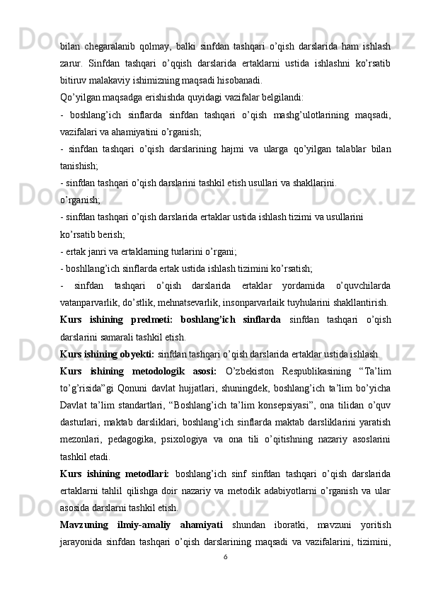 bilan   chegaralanib   qolmay,   balki   sinfdan   tashqari   o’qish   darslarida   ham   ishlash
zarur.   Sinfdan   tashqari   o’qqish   darslarida   ertaklarni   ustida   ishlashni   ko’rsatib
bitiruv malakaviy ishimizning maqsadi hisobanadi.
Qo’yilgan maqsadga erishishda quyidagi vazifalar belgilandi:
-   boshlang’ich   sinflarda   sinfdan   tashqari   o’qish   mashg’ulotlarining   maqsadi,
vazifalari va ahamiyatini o’rganish;
-   sinfdan   tashqari   o’qish   darslarining   hajmi   va   ularga   qo’yilgan   talablar   bilan
tanishish;
- sinfdan tashqari o’qish darslarini tashkil etish usullari va shakllarini.
o’rganish;
- sinfdan tashqari o’qish darslarida ertaklar ustida ishlash tizimi va usullarini
ko’rsatib berish;
- ertak janri va ertaklarning turlarini o’rgani;
- boshllang’ich sinflarda ertak ustida ishlash tizimini ko’rsatish;
-   sinfdan   tashqari   o’qish   darslarida   ertaklar   yordamida   o’quvchilarda
vatanparvarlik, do’stlik, mehnatsevarlik, insonparvarlaik tuyhularini shakllantirish.
Kurs   ishining   predmeti:   boshlang’ich   sinflarda   sinfdan   tashqari   o’qish
darslarini samarali tashkil etish.
Kurs ishining obyekti:  sinfdan tashqari o’qish darslarida  ertaklar ustida ishlash .
Kurs   ishining   metodologik   asosi:   O’zbekiston   Respublikasining   “Ta’lim
to’g’risida”gi   Qonuni   davlat   hujjatlari,   shuningdek,   boshlang’ich   ta’lim   bo’yicha
Davlat   ta’lim   standartlari,   “Boshlang’ich   ta’lim   konsepsiyasi”,   ona   tilidan   o’quv
dasturlari,  maktab   darsliklari,   boshlang’ich   sinflarda   maktab   darsliklarini   yaratish
mezonlari,   pedagogika,   psixologiya   va   ona   tili   o’qitishning   nazariy   asoslarini
tashkil etadi.
Kurs   ishining   metodlari:   boshlang’ich   sinf   sinfdan   tashqari   o’qish   darslarida
ertaklarni   tahlil   qilishga   doir   nazariy   va   metodik   adabiyotlarni   o’rganish   va   ular
asosida darslarni tashkil etish.
Mavzuning   ilmiy-amaliy   ahamiyati   shundan   iboratki,   mavzuni   yoritish
jarayonida   sinfdan   tashqari   o’qish   darslarining   maqsadi   va   vazifalarini,   tizimini,
6 