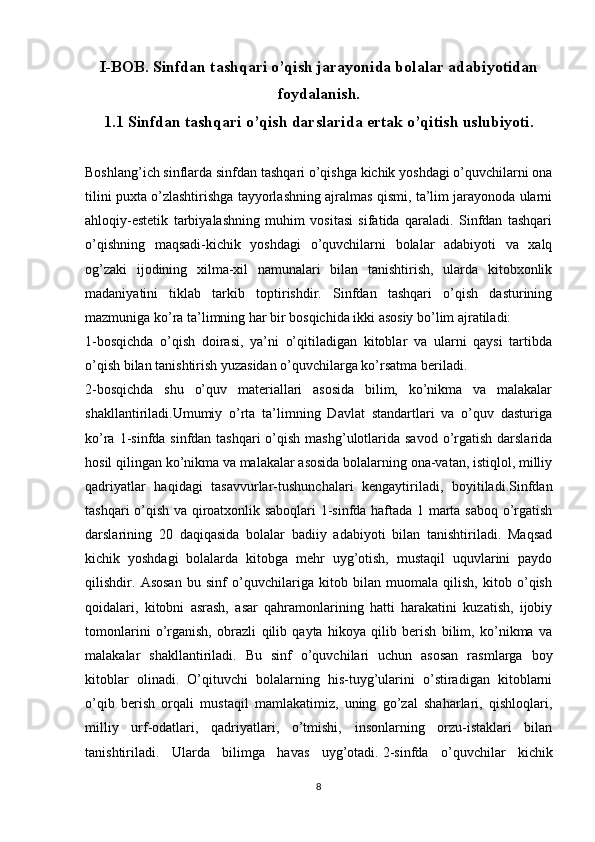 I-BOB. Sinfdan tashqari o’qish jarayonida bolalar adabiyotidan
foydalanish.
1.1 Sinfdan tashqari o’qish darslarida ertak o’qitish uslubiyoti.
Boshlang’ich sinflarda sinfdan tashqari o’qishga kichik yoshdagi o’quvchilarni ona
tilini puxta o’zlashtirishga tayyorlashning ajralmas qismi, ta’lim jarayonoda ularni
ahloqiy-estetik   tarbiyalashning   muhim   vositasi   sifatida   qaraladi.   Sinfdan   tashqari
o’qishning   maqsadi-kichik   yoshdagi   o’quvchilarni   bolalar   adabiyoti   va   xalq
og’zaki   ijodining   xilma-xil   namunalari   bilan   tanishtirish,   ularda   kitobxonlik
madaniyatini   tiklab   tarkib   toptirishdir.   Sinfdan   tashqari   o’qish   dasturining
mazmuniga ko’ra ta’limning har bir bosqichida ikki asosiy bo’lim ajratiladi:
1-bosqichda   o’qish   doirasi,   ya’ni   o’qitiladigan   kitoblar   va   ularni   qaysi   tartibda
o’qish bilan tanishtirish yuzasidan o’quvchilarga ko’rsatma beriladi.
2-bosqichda   shu   o’quv   materiallari   asosida   bilim,   ko’nikma   va   malakalar
shakllantiriladi.Umumiy   o’rta   ta’limning   Davlat   standartlari   va   o’quv   dasturiga
ko’ra 1-sinfda sinfdan tashqari  o’qish mashg’ulotlarida savod  o’rgatish darslarida
hosil qilingan ko’nikma va malakalar asosida bolalarning ona-vatan, istiqlol, milliy
qadriyatlar   haqidagi   tasavvurlar-tushunchalari   kengaytiriladi,   boyitiladi.Sinfdan
tashqari o’qish va qiroatxonlik saboqlari 1-sinfda haftada 1 marta saboq o’rgatish
darslarining   20   daqiqasida   bolalar   badiiy   adabiyoti   bilan   tanishtiriladi.   Maqsad
kichik   yoshdagi   bolalarda   kitobga   mehr   uyg’otish,   mustaqil   uquvlarini   paydo
qilishdir.   Asosan   bu   sinf   o’quvchilariga   kitob   bilan   muomala   qilish,   kitob   o’qish
qoidalari,   kitobni   asrash,   asar   qahramonlarining   hatti   harakatini   kuzatish,   ijobiy
tomonlarini   o’rganish,   obrazli   qilib   qayta   hikoya   qilib   berish   bilim,   ko’nikma   va
malakalar   shakllantiriladi.   Bu   sinf   o’quvchilari   uchun   asosan   rasmlarga   boy
kitoblar   olinadi.   O’qituvchi   bolalarning   his-tuyg’ularini   o’stiradigan   kitoblarni
o’qib   berish   orqali   mustaqil   mamlakatimiz,   uning   go’zal   shaharlari,   qishloqlari,
milliy   urf-odatlari,   qadriyatlari,   o’tmishi,   insonlarning   orzu-istaklari   bilan
tanishtiriladi.   Ularda   bilimga   havas   uyg’otadi.   2-sinfda   o’quvchilar   kichik
8 