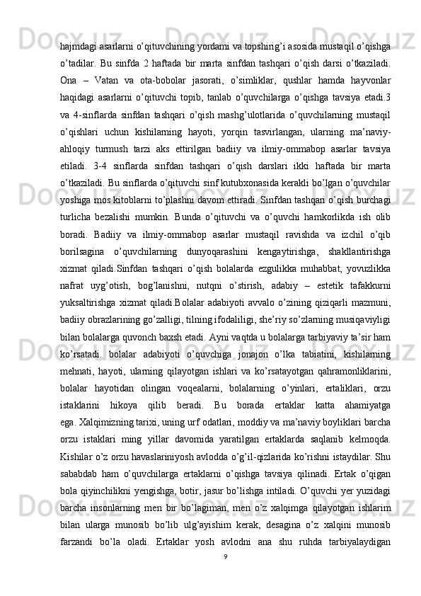 hajmdagi asarlarni o’qituvchining yordami va topshirig’i asosida mustaqil o’qishga
o’tadilar.   Bu   sinfda   2   haftada   bir   marta   sinfdan   tashqari   o’qish   darsi   o’tkaziladi.
Ona   –   Vatan   va   ota-bobolar   jasorati,   o’simliklar,   qushlar   hamda   hayvonlar
haqidagi   asarlarni   o’qituvchi   topib,   tanlab   o’quvchilarga   o’qishga   tavsiya   etadi.3
va   4-sinflarda   sinfdan   tashqari   o’qish   mashg’ulotlarida   o’quvchilarning   mustaqil
o’qishlari   uchun   kishilarning   hayoti,   yorqin   tasvirlangan,   ularning   ma’naviy-
ahloqiy   turmush   tarzi   aks   ettirilgan   badiiy   va   ilmiy-ommabop   asarlar   tavsiya
etiladi.   3-4   sinflarda   sinfdan   tashqari   o’qish   darslari   ikki   haftada   bir   marta
o’tkaziladi. Bu sinflarda o’qituvchi sinf kutubxonasida kerakli bo’lgan o’quvchilar
yoshiga mos kitoblarni to’plashni davom ettiradi. Sinfdan tashqari o’qish burchagi
turlicha   bezalishi   mumkin.   Bunda   o’qituvchi   va   o’quvchi   hamkorlikda   ish   olib
boradi.   Badiiy   va   ilmiy-ommabop   asarlar   mustaqil   ravishda   va   izchil   o’qib
borilsagina   o’quvchilarning   dunyoqarashini   kengaytirishga,   shakllantirishga
xizmat   qiladi.Sinfdan   tashqari   o’qish   bolalarda   ezgulikka   muhabbat,   yovuzlikka
nafrat   uyg’otish,   bog’lanishni,   nutqni   o’stirish,   adabiy   –   estetik   tafakkurni
yuksaltirishga   xizmat   qiladi.Bolalar   adabiyoti   avvalo   o’zining   qiziqarli   mazmuni,
badiiy obrazlarining go’zalligi, tilning ifodaliligi, she’riy so’zlarning musiqaviyligi
bilan bolalarga quvonch baxsh etadi. Ayni vaqtda u bolalarga tarbiyaviy ta’sir ham
ko’rsatadi.   bolalar   adabiyoti   o’quvchiga   jonajon   o’lka   tabiatini,   kishilarning
mehnati,   hayoti,   ularning   qilayotgan   ishlari   va   ko’rsatayotgan   qahramonliklarini,
bolalar   hayotidan   olingan   voqealarni,   bolalarning   o’yinlari,   ertaliklari,   orzu
istaklarini   hikoya   qilib   beradi.   Bu   borada   ertaklar   katta   ahamiyatga
ega.   Xalqimizning tarixi, uning urf odatlari, moddiy va ma’naviy boyliklari barcha
orzu   istaklari   ming   yillar   davomida   yaratilgan   ertaklarda   saqlanib   kelmoqda.
Kishilar o’z orzu havaslariniyosh avlodda o’g’il-qizlarida ko’rishni istaydilar. Shu
sababdab   ham   o’quvchilarga   ertaklarni   o’qishga   tavsiya   qilinadi.   Ertak   o’qigan
bola qiyinchilikni yengishga, botir, jasur bo’lishga intiladi. O’quvchi yer yuzidagi
barcha   insonlarning   men   bir   bo’lagiman,   men   o’z   xalqimga   qilayotgan   ishlarim
bilan   ularga   munosib   bo’lib   ulg’ayishim   kerak,   desagina   o’z   xalqini   munosib
farzandi   bo’la   oladi.   Ertaklar   yosh   avlodni   ana   shu   ruhda   tarbiyalaydigan
9 