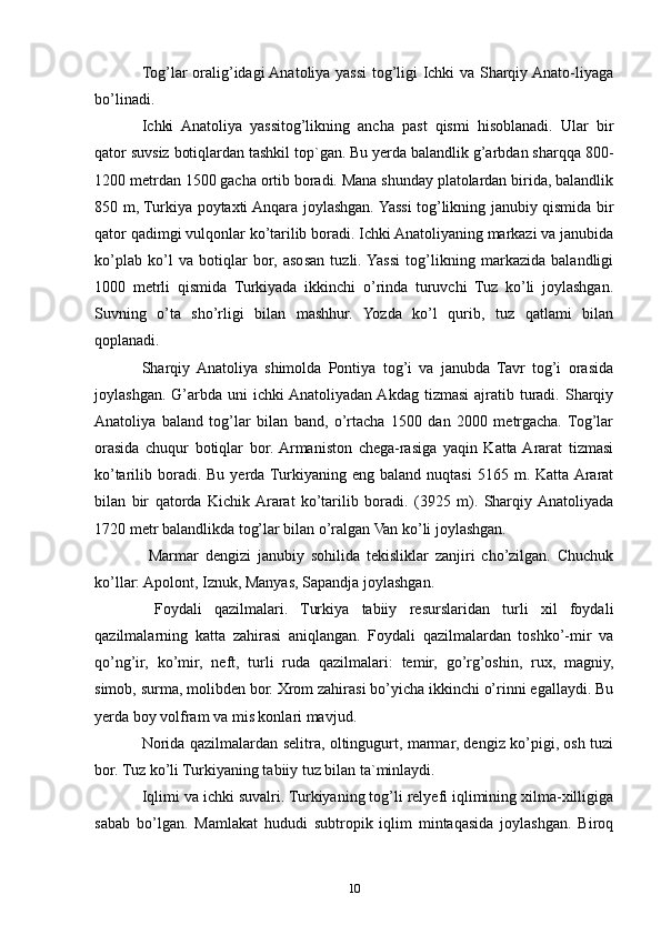 Tog’lar oralig’idagi Anatoliya yassi tog’ligi Ichki va Sharqiy Anato-liyaga
bo’linadi. 
Ichki   Anatoliya   yassitog’likning   ancha   past   qismi   hisoblanadi.   Ular   bir
qator suvsiz botiqlardan tashkil top`gan. Bu yerda balandlik g’arbdan sharqqa 800-
1200 metrdan 1500 gacha ortib boradi. Mana shunday platolardan birida, balandlik
850 m, Turkiya poytaxti Anqara joylashgan. Yassi tog’likning janubiy qismida bir
qator qadimgi vulqonlar ko’tarilib boradi. Ichki Anatoliyaning markazi va janubida
ko’plab   ko’l   va   botiqlar   bor,   asosan   tuzli.  Yassi   tog’likning   markazida   balandligi
1000   metrli   qismida   Turkiyada   ikkinchi   o’rinda   turuvchi   Tuz   ko’li   joylashgan.
Suvning   o’ta   sho’rligi   bilan   mashhur.   Yozda   ko’l   qurib,   tuz   qatlami   bilan
qoplanadi. 
Sharqiy  Anatoliya   shimolda   Pontiya   tog’i   va   janubda   Tavr   tog’i   orasida
joylashgan.  G’arbda  uni  ichki  Anatoliyadan  Akdag  tizmasi  ajratib turadi. Sharqiy
Anatoliya   baland   tog’lar   bilan   band,   o’rtacha   1500   dan   2000   metrgacha.   Tog’lar
orasida   chuqur   botiqlar   bor.  Armaniston   chega-rasiga   yaqin   Katta  Ararat   tizmasi
ko’tarilib  boradi.  Bu  yerda  Turkiyaning  eng  baland  nuqtasi   5165  m.  Katta Ararat
bilan   bir   qatorda   Kichik  Ararat   ko’tarilib   boradi.   (3925   m).   Sharqiy  Anatoliyada
1720 metr balandlikda tog’lar bilan o’ralgan Van ko’li joylashgan.
  Marmar   dengizi   janubiy   sohilida   tekisliklar   zanjiri   cho’zilgan.   Chuchuk
ko’llar: Apolont, Iznuk, Manyas, Sapandja joylashgan.
  Foydali   qazilmalari.   Turkiya   tabiiy   resurslaridan   turli   xil   foydali
qazilmalarning   katta   zahirasi   aniqlangan.   Foydali   qazilmalardan   toshko’-mir   va
qo’ng’ir,   ko’mir,   neft,   turli   ruda   qazilmalari:   temir,   go’rg’oshin,   rux,   magniy,
simob, surma, molibden bor. Xrom zahirasi bo’yicha ikkinchi o’rinni egallaydi. Bu
yerda boy volfram va mis konlari mavjud.
Norida qazilmalardan selitra, oltingugurt, marmar, dengiz ko’pigi, osh tuzi
bor. Tuz ko’li Turkiyaning tabiiy tuz bilan ta`minlaydi.
Iqlimi va ichki suvalri. Turkiyaning tog’li relyefi iqlimining xilma-xilligiga
sabab   bo’lgan.   Mamlakat   hududi   subtropik   iqlim   mintaqasida   joylashgan.   Biroq
10 