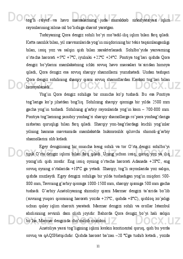 tog’li   relyef   va   havo   massalarining   juda   murakkab   sirkulyatsiyasi   iqlim
rayonlarining xilma-xil bo’lishiga sharoit yaratgan.
Turkiyaning Qora  dengiz  sohili  bo’yi  mo’tadil-iliq iqlim  bilan  farq  qiladi.
Katta namlik bilan, yil mavsumlarida yog’in miqdorining bir tekis taqsimlanganligi
bilan,   issiq   yoz   va   salqin   qish   bilan   xarakterlanadi.   Sohilbo’yida   yanvarning
o’rtacha   harorati   +5ºC   +7ºC,   iyulniki   +22ºC   +24ºC.   Pontiya   tog’lari   qishda   Qora
dengiz   bo’ylarini   mamlakatning   ichki   sovuq   havo   massalari   ta`siridan   himoya
qiladi,   Qora   dengiz   esa   sovuq   sharqiy   shamollarni   yumshatadi.   Undan   tashqari
Qora   dengiz   sohilining   sharqiy   qismi   sovuq   shamollardan   Kavkaz   tog’lari   bilan
himoyalanadi. 
Yog’in   Qora   dengiz   sohiliga   bir   muncha   ko’p   tushadi.   Bu   esa   Pontiya
tog’lariga   ko’p   jihatdan   bog’liq.   Sohilning   sharqiy   qismiga   bir   yilda   2500   mm
gacha   yog’in   tushadi.   Sohilning   g’arbiy   rayonlarida   yog’in   kam   –   700-800   mm.
Pontiya tog’larining janubiy yonbag’ri sharqiy shamollarga ro’para yonbag’rlariga
nisbatan   quruqligi   bilan   farq   qiladi.   Sharqiy   yon-bag’rlardagi   kuchli   yog’inlar
yilning   hamma   mavsumida   mamlakatda   hukmronlik   qiluvchi   shimoli-g’arbiy
shamollarini olib keladi. 
Egey   dengizining   bir   muncha   keng   sohili   va   tor   O’rta   dengiz   sohilbo’yi
tipik   O’rta   dengiz   iqlimi   bilan   farq   qiladi.   Uning   uchun   issiq,   quruq   yoz   va   iliq
yomg’irli   qish   xosdir.   Eng   issiq   oyning   o’rtacha   harorati   Adanada   +28ºC,   eng
sovuq   oyning   o’rtalarida   +10ºC   ga   yetadi.   Sharqiy,   tog’li   rayonlarida   yoz   salqin,
qishda   muzlaydi.  Egey   dengizi   sohiliga   bir   yilda   tushadigan   yog’in   miqdori   500-
800 mm, Tavrning g’arbiy qismiga 1000-1500 mm, sharqiy qismiga 500 mm gacha
tushadi.   G’arbiy   Anatoliyaning   shimoliy   qismi   Marmar   dengizi   ta’sirida   bo’lib
(suvning   yuqori   qismining   harorati   yozda   +25ºC,   qishda   +8ºC),   qishloq   xo’jaligi
uchun   qulay   iqlim   sharoiti   yaratadi.   Marmar   dengizi   sohili   va   orollar   Istambul
aholisining   sevimli   dam   olish   joyidir.   Bahorda   Qora   dengiz   bo’yi   hali   salqin
bo’lsa, Marmar dengizida cho’milish mumkin. 
Anatoliya yassi tog’ligining iqlimi keskin kontinental quruq, qish bu yerda
sovuq  va  qAQSHatqichdir.   Qishda  harorat   ba’zan   –20  ºCga   tushib  ketadi.,  yozda
11 