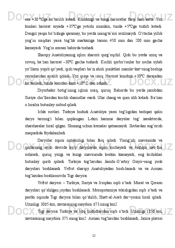esa +30 ºCga ko’tarilib ketadi. Kunduzgi va tungi haroratlar farqi ham katta. Yoz
kunlari   harorat   soyada   +35ºCga   yetishi   mumkin,   tunda   +5ºCga   tushib   ketadi.
Dengiz yaqin bo’lishiga qaramay, bu yerda uning ta’siri sezilmaydi. O’rtacha yillik
yog’in   miqdori   yassi   tog’lik   markaziga   tomon   450   mm   dan   200   mm   gacha
kamayadi. Yog’in asosan bahorda tushadi.
Sharqiy  Anatoliyaning   iqlim   sharoiti   qurg’oqchil.   Qish   bu   yerda   uzoq   va
sovuq,   ba’zan   harorat   –30ºC   gacha   tushadi.   Kuchli   qorbo’ronlar   bir   necha   oylab
yo’llarni yopib qo’yadi, qish vaqtlari ba’zi aholi punktlari mamla¬kat¬ning boshqa
rayonlaridan   ajralib   qoladi.  Yoz   qisqa   va   issiq.   Harorat   kunduzi   +30ºC   darajadan
ko’tariladi, tunda kamdan-kam +10º C dan oshadi.
Diyorbakir   botig’ining   iqlimi   issiq,   quruq.   Bahorda   bu   yerda   janubdan
Suriya cho’llaridan kuchli shamollar esadi. Ular chang va qum olib keladi. Ba’zan
u hosilni butunlay nobud qiladi. 
Ichki   suvlari.   Turkiya   hududi   Anatoliya   yassi   tog’ligidan   tashqari   qalin
daryo   tarmog’i   bilan   qoplangan.   Lekin   hamma   daryolar   tog’   xarakterida,
sharsharalar hosil qilgan. Shuning uchun kemalar qatnamaydi. Suvlardan sug’orish
maqsadida foydalaniladi. 
Daryolar   oqimi   notekisligi   bilan   farq   qiladi.   Yomg’irli   mavsumda   va
qorlarning   erish   davrida   ko’p   daryolarda   oqim   kuchayadi   va   toshqin   xav-fini
oshiradi,   quruq   yozgi   va   kuzgi   mavsumda   keskin   kamayadi,   eng   kichiklari
butunlay   qurib   qoladi.   Turkiya   tog’laridan   Janubi-G’arbiy   Osiyo¬ning   yirik
daryolari   boshlanadi.   Yefrot   sharqiy   Anatoliyadan   bosh-lanadi   va   va   Arman
tog’laridan boshlanuvchi Tigr daryosi. 
Yefrot  daryosi  – Turkiya, Suriya va Iroqdan oqib o’tadi. Murat  va Qorasu
daryolari qo’shilgan joydan boshlanadi. Mesopotamiya tekisligidan oqib o’tadi va
pastki   oqimda  Tigr   daryosi   bilan   qo’shilib,   Shatt-al-Arab   dar¬yosini   hosil   qiladi.
Uzunligi 3065 km, xavzasining maydoni 673 ming km2.
Tigr daryosi Turkiya va Iroq hududlaridan oqib o’tadi. Uzunligi 1850 km,
xavzasining maydoni 375 ming km2. Arman tog’laridan boshlanadi, Jazira platosi
12 