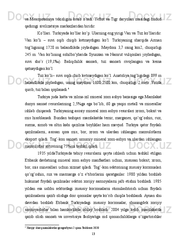 va Mesopotamiya tekisligini kesib o’tadi. Yefrot va Tigr daryolari orasidagi hudud
qadimgi sivilizatsiya markazlaridan biridir. 
Ko’llari. Turkiyada ko’llar ko’p. Ularning eng yirigi Van va Tuz ko’llaridir.
Van   ko’li   –   suvi   oqib   chiqib   ketmaydigan   ko’l.   Turkiyaning   sharqida   Arman
tog’ligining   1720   m   balandlikda   joylashgan.   Maydoni   3,7   ming   km2,   chuqurligi
245   m.  Van   ko’lining   sohilbo’ylarida   Syunxan   va   Namrut   vulqonlari   joylashgan,
suvi   sho’r   (19,1‰).   Baliqchilik   sanoati,   tuz   sanoati   rivojlangan   va   kema
qatnaydigan ko’l.
Tuz ko’li– suvi oqib chiib ketmaydigan ko’l. Anatoliya tog’ligidagi 899 m
balandlikda   joylashgan,   uning   maydoni   1600-2500   km,   chuqurligi   2   metr.  Yozda
qurib, tuz bilan qoplanadi. 4
 
Turkiya juda katta va xilma-xil mineral xom ashyo bazasiga ega.Mamlakat
dunyo   sanoat   resurslarining   2,5%ga   ega   bo’lib,   60   ga   yaqin   metall   va   minerallar
ishlab chiqaradi. Turkiyaning asosiy mineral xom ashyo resurslari xrom, boksit va
mis   hisoblanadi.   Bundan   tashqari   mamlakatda   temir,   marganes,   qo’rg’oshin,   rux,
surma,   simob   va   oltin   kabi   qazilma   boyliklar   ham   mavjud.  Turkiya   qator   foydali
qazilmalarni,   asosan   qora   mis,   bor,   xrom   va   ulardan   ishlangan   maxsulotlarni
eksport qiladi. Tog’-kon sanoati umumiy mineral xom-ashyo va ulardan ishlangan
maxsulotlar sotuvining 75%ini tashkil qiladi. 
1935   yildaTurkiyada   tabiiy   resurslarni   qayta   ishlash   uchun   tashkil   etilgan
Etibank   davlatning   mineral   xom   ashyo   manfaatlari   uchun,   xususan   boksit,   xrom,
bor, mis minerallari uchun xizmat qiladi. Tog’-kon sektorining xususiy korxonalari
qo’rg’oshin,   rux   va   marmarga   o’z   e’tiborlarini   qaratganlar.   1980   yildan   boshlab
hukumat foydali qazilmalar sektori xorijiy sarmoyalarni jalb etishni boshladi. 1985
yildan   esa   ushbu   sektordagi   xususiy   korxonalarni   stimulashtirish   uchun   foydali
qazilmalarni qazib olishga doir qonunlar qayta ko’rib chiqila boshlandi. Aynan shu
davrdan   boshlab   Etibank   Turkiyadagi   xususiy   korxonalar,   shuningdek   xorijiy
sarmoyadorlar   bilan   hamkorlikda   ishlay   boshladi.   2004   yilga   kelib,   mamlakatda
qazib   olish   sanoati   va   investisiya   faoliyatiga   oid   qonunchiliklarga   o’zgartirishlar
4
 Xorijiy sharq mamlakatlar geografiyasi 2 qism Toshkent-2020
13 