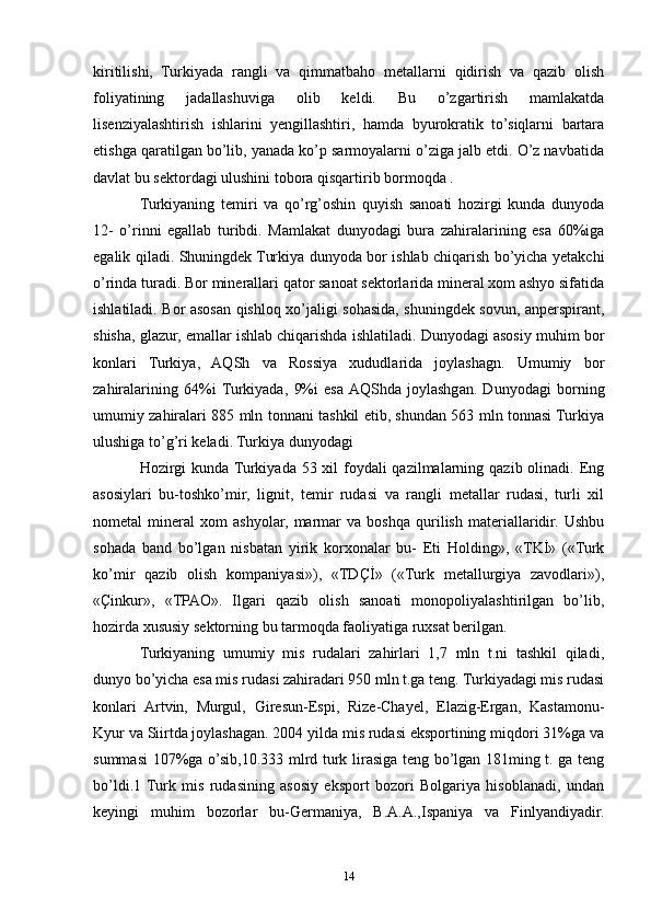kiritilishi,   Turkiyada   rangli   va   qimmatbaho   metallarni   qidirish   va   qazib   olish
foliyatining   jadallashuviga   olib   keldi.   Bu   o’zgartirish   mamlakatda
lisenziyalashtirish   ishlarini   yengillashtiri,   hamda   byurokratik   to’siqlarni   bartara
etishga qaratilgan bo’lib, yanada ko’p sarmoyalarni o’ziga jalb etdi. O’z navbatida
davlat bu sektordagi ulushini tobora qisqartirib bormoqda . 
Turkiyaning   temiri   va   qo’rg’oshin   quyish   sanoati   hozirgi   kunda   dunyoda
12-   o’rinni   egallab   turibdi.   Mamlakat   dunyodagi   bura   zahiralarining   esa   60%iga
egalik qiladi. Shuningdek Turkiya dunyoda bor ishlab chiqarish bo’yicha yetakchi
o’rinda turadi. Bor minerallari qator sanoat sektorlarida mineral xom ashyo sifatida
ishlatiladi. Bor asosan qishloq xo’jaligi sohasida, shuningdek sovun, anperspirant,
shisha, glazur, emallar ishlab chiqarishda ishlatiladi. Dunyodagi asosiy muhim bor
konlari   Turkiya,   AQSh   va   Rossiya   xududlarida   joylashagn.   Umumiy   bor
zahiralarining   64%i  Turkiyada,   9%i   esa  AQShda   joylashgan.   Dunyodagi   borning
umumiy zahiralari 885 mln tonnani tashkil etib, shundan 563 mln tonnasi Turkiya
ulushiga to’g’ri keladi. Turkiya dunyodagi 
Hozirgi kunda Turkiyada 53 xil foydali qazilmalarning qazib olinadi. Eng
asosiylari   bu-toshko’mir,   lignit,   temir   rudasi   va   rangli   metallar   rudasi,   turli   xil
nometal   mineral   xom   ashyolar,   marmar   va   boshqa   qurilish   materiallaridir.   Ushbu
sohada   band   bo’lgan   nisbatan   yirik   korxonalar   bu-   Eti   Holding»,   «TKİ»   («Turk
ko’mir   qazib   olish   kompaniyasi»),   «TDÇİ»   («Turk   metallurgiya   zavodlari»),
«Çinkur»,   «TPAO».   Ilgari   qazib   olish   sanoati   monopoliyalashtirilgan   bo’lib,
hozirda xususiy sektorning bu tarmoqda faoliyatiga ruxsat berilgan.
Turkiyaning   umumiy   mis   rudalari   zahirlari   1,7   mln   t.ni   tashkil   qiladi,
dunyo bo’yicha esa mis rudasi zahiradari 950 mln t.ga teng. Turkiyadagi mis rudasi
konlari   Artvin,   Murgul,   Giresun-Espi,   Rize-Chayel,   Elazig-Ergan,   Kastamonu-
Kyur va Siirtda joylashagan. 2004 yilda mis rudasi eksportining miqdori 31%ga va
summasi 107%ga o’sib,10.333 mlrd turk lirasiga teng bo’lgan 181ming t. ga teng
bo’ldi.1  Turk   mis   rudasining   asosiy   eksport   bozori   Bolgariya   hisoblanadi,   undan
keyingi   muhim   bozorlar   bu-Germaniya,   B.A.A.,Ispaniya   va   Finlyandiyadir.
14 