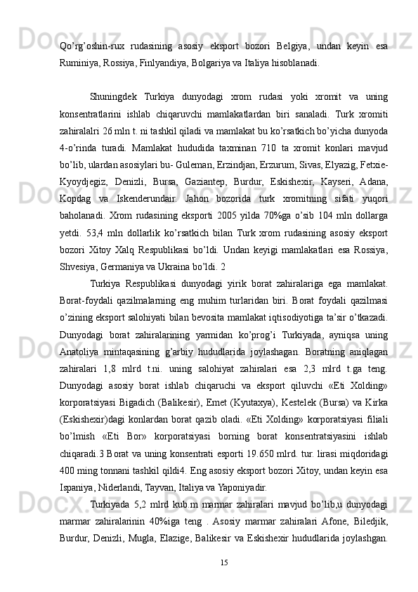 Qo’rg’oshin-rux   rudasining   asosiy   eksport   bozori   Belgiya,   undan   keyin   esa
Ruminiya, Rossiya, Finlyandiya, Bolgariya va Italiya hisoblanadi. 
Shuningdek   Turkiya   dunyodagi   xrom   rudasi   yoki   xromit   va   uning
konsentratlarini   ishlab   chiqaruvchi   mamlakatlardan   biri   sanaladi.   Turk   xromiti
zahiralalri 26 mln t. ni tashkil qiladi va mamlakat bu ko’rsatkich bo’yicha dunyoda
4-o’rinda   turadi.   Mamlakat   hududida   taxminan   710   ta   xromit   konlari   mavjud
bo’lib, ulardan asosiylari bu- Guleman, Erzindjan, Erzurum, Sivas, Elyazig, Fetxie-
Kyoydjegiz,   Denizli,   Bursa,   Gaziantep,   Burdur,   Eskishexir,   Kayseri,   Adana,
Kopdag   va   Iskenderundair.   Jahon   bozorida   turk   xromitning   sifati   yuqori
baholanadi.   Xrom   rudasining   eksporti   2005   yilda   70%ga   o’sib   104   mln   dollarga
yetdi.   53,4   mln   dollarlik   ko’rsatkich   bilan   Turk   xrom   rudasining   asosiy   eksport
bozori   Xitoy   Xalq   Respublikasi   bo’ldi.   Undan   keyigi   mamlakatlari   esa   Rossiya,
Shvesiya, Germaniya va Ukraina bo’ldi. 2 
Turkiya   Respublikasi   dunyodagi   yirik   borat   zahiralariga   ega   mamlakat.
Borat-foydali   qazilmalarning   eng   muhim   turlaridan   biri.   Borat   foydali   qazilmasi
o’zining eksport salohiyati bilan bevosita mamlakat iqtisodiyotiga ta’sir o’tkazadi.
Dunyodagi   borat   zahiralarining   yarmidan   ko’prog’i   Turkiyada,   ayniqsa   uning
Anatoliya   mintaqasining   g’arbiy   hududlarida   joylashagan.   Boratning   aniqlagan
zahiralari   1,8   mlrd   t.ni.   uning   salohiyat   zahiralari   esa   2,3   mlrd   t.ga   teng.
Dunyodagi   asosiy   borat   ishlab   chiqaruchi   va   eksport   qiluvchi   «Eti   Xolding»
korporatsiyasi   Bigadich   (Balikesir),   Emet   (Kyutaxya),   Kestelek   (Bursa)   va   Kirka
(Eskishexir)dagi   konlardan   borat   qazib   oladi.   «Eti   Xolding»   korporatsiyasi   filiali
bo’lmish   «Eti   Bor»   korporatsiyasi   borning   borat   konsentratsiyasini   ishlab
chiqaradi.3 Borat va uning konsentrati esporti 19.650 mlrd. tur. lirasi miqdoridagi
400 ming tonnani tashkil qildi4. Eng asosiy eksport bozori Xitoy, undan keyin esa
Ispaniya, Niderlandi, Tayvan, Italiya va Yaponiyadir. 
Turkiyada   5,2   mlrd   kub.m   marmar   zahiralari   mavjud   bo’lib,u   dunyodagi
marmar   zahiralarinin   40%iga   teng   .   Asosiy   marmar   zahiralari   Afone,   Biledjik,
Burdur,   Denizli,   Mugla,   Elazige,   Balikesir   va   Eskishexir   hududlarida   joylashgan.
15 