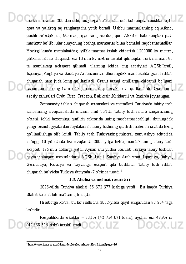 Turk marmarlari 200 dan ortiq tusga ega bo’lib, ular och kul rangdan boshlanib, to
qora   va   yaltiroq   oq   ranglargacha   yetib   boradi.   Ushbu   marmarlarning   oq  Afone,
pushti   Biledjik,   oq   Marmar,   jigar   rang   Burdur,   qora  Akeshir   kabi   ranglari   juda
mashxur bo’lib, ular dunyoning boshqa marmarlar bilan bemalol raqobatlashadilar.
Hozirgi   kunda   mamlakatdagi   yillik   marmar   ishlab   chiqarish   1200000   kv   metrni,
plitkalar ishlab chiqarish esa 13 mln kv metrni tashkil qilmoqda. Turk marmari 90
ta   mamlakatg   aeksport   qilinadi,   ularning   ichida   eng   asosiylari   AQSh,Isroil,
Ispaniya, Angliya va Saudiya Arabistonidir. Shuningdek mamlakatda granit ishlab
chiqarish   ham   juda   keng   qo’llaniladi.   Granit   tashqi   omillarga   chidamli   bo’lgani
uchun   binolarning   ham   ichki,   ham   tashqi   bezaklarida   qo’llaniladi.   Granitning
asosiy zahiralari Ordu, Rize, Trabzon, Balikesir ,Kirklareli va Izmirda joylashgan. 
Zamonaviy ishlab  chiqarish uskunalari  va  metodlari  Turkiyada tabiiy tosh
sanoatining   rivojoanishida   muhim   omil   bo’ldi.   Tabiiy   tosh   ishlab   chiqarishning
o’sishi,   ichki   bozorning   qurilish   sektorida   uning   raqobatbardoshligi,   shuningdek
yangi texnologiyalardan foydalanish tabiiy toshning qurilish materiali sifatida keng
qo’llanilishiga   olib   keldi.   Tabiiy   tosh   Turkiyaning   mineral   xom   ashyo   sektorida
so’nggi   10   yil   ichida   tez   rivojlandi.   2000   yilga   kelib,   mamlakatning   tabiiy   tosh
eksporti 186 mln dollarga yetdi. Aynan shu yildan boshlab Turkiya tabiiy toshdan
qayta ishlangan maxsulotlarni AQSh, Isroil, Saudiya Arabistoni, Ispaniya, Italiya,
Germaniya,   Rossiya   va   Tayvanga   eksport   qila   boshladi.   Tabiiy   tosh   ishlab
chiqarish bo’yicha Turkiya dunyoda -7 o’rinda turadi. 5
1.3. Aholisi va mehnat resurslari
2023-yilda   Turkiya   aholisi   85   372   377   kishiga   yetdi.     Bu   haqda   Turkiya
Statistika Instituti ma’lum qilmoqda.
Hisobotga ko’ra, bu ko’rsatkicha 2022-yilda qayd etilganidan 92 824 taga
ko’pdir.
Respublikada   erkaklar   –   50,1%   (42   734   071   kishi),   ayollar   esa   49,9%   ni
(42 638 306 kishi) tashkil etadi.
5
 http://www.hozir.org/toshkent-davlat-sharqshunoslik-v2.html?page=16
16 