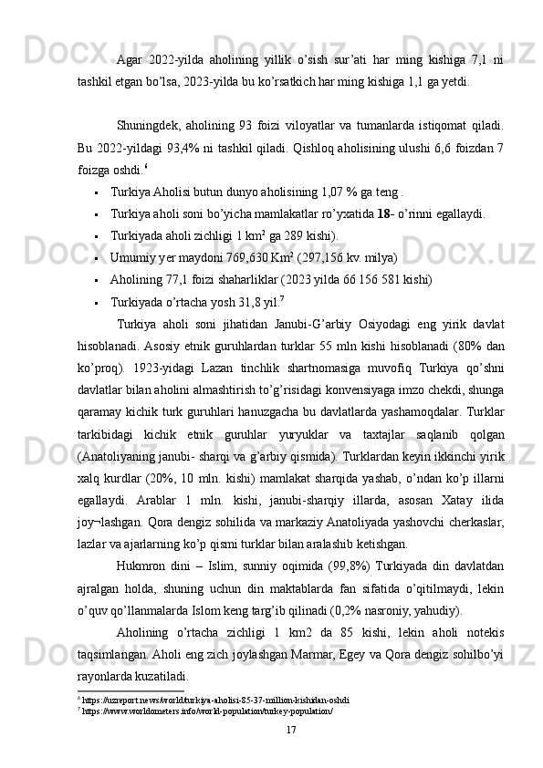 Agar   2022-yilda   aholining   yillik   o’sish   sur’ati   har   ming   kishiga   7,1   ni
tashkil etgan bo’lsa, 2023-yilda bu ko’rsatkich har ming kishiga 1,1 ga yetdi.
Shuningdek,   aholining   93   foizi   viloyatlar   va   tumanlarda   istiqomat   qiladi.
Bu 2022-yildagi 93,4%  ni  tashkil  qiladi. Qishloq aholisining ulushi  6,6 foizdan 7
foizga oshdi. 6
 Turkiya Aholisi butun dunyo aholisining 1,07 % ga teng .
 Turkiya aholi soni bo’yicha mamlakatlar ro’yxatida  18-  o’rinni egallaydi.
 Turkiyada aholi zichligi 1 km 2
 ga 289 kishi).
 Umumiy y er  maydoni 769,630 Km 2
 (297,156 kv. milya)
 Aholining  77,1 foizi shaharliklar  (2023 yilda 66 156 581 kishi)
 Turkiyada   o’rtacha  yosh 31,8 yil . 7
Turkiya   aholi   soni   jihatidan   Janubi - G ’ arbiy   Osiyodagi   eng   yirik   davlat
hisoblanadi .   Asosiy   etnik   guruhlardan   turklar   55   mln   kishi   hisoblanadi   (80%   dan
ko ’ proq ).   1923- yidagi   Lazan   tinchlik   shartnomasiga   muvofiq   Turkiya   qo ’ shni
davlatlar   bilan   aholini   almashtirish   to ’ g ’ risidagi   konvensiyaga   imzo   chekdi ,  shunga
qaramay   kichik   turk   guruhlari   hanuzgacha   bu   davlatlarda   yashamoqdalar .   Turklar
tarkibidagi   kichik   etnik   guruhlar   yuryuklar   va   taxtajlar   saqlanib   qolgan
( Anatoliyaning   janubi -  sharqi   va   g ’ arbiy   qismida ).  Turklardan   keyin   ikkinchi   yirik
xalq   kurdlar   (20%,  10   mln .   kishi )   mamlakat   sharqida   yashab ,   o ’ ndan   ko ’ p   illarni
egallaydi .   Arablar   1   mln.   kishi,   janubi-sharqiy   illarda,   asosan   Xatay   ilida
joy¬lashgan. Qora dengiz sohilida va markaziy Anatoliyada yashovchi cherkaslar,
lazlar va ajarlarning ko’p qismi turklar bilan aralashib ketishgan. 
Hukmron   dini   –   Islim,   sunniy   oqimida   (99,8%)   Turkiyada   din   davlatdan
ajralgan   holda,   shuning   uchun   din   maktablarda   fan   sifatida   o’qitilmaydi,   lekin
o’quv qo’llanmalarda Islom keng targ’ib qilinadi (0,2% nasroniy, yahudiy).
Aholining   o’rtacha   zichligi   1   km2   da   85   kishi,   lekin   aholi   notekis
taqsimlangan. Aholi eng zich joylashgan Marmar, Egey va Qora dengiz sohilbo’yi
rayonlarda kuzatiladi.
6
 https://uzreport.news/world/turkiya-aholisi-85-37-million-kishidan-oshdi
7
 https://www.worldometers.info/world-population/turkey-population/
17 