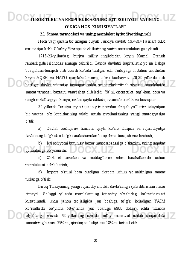II BOB TURKIYA RESPUBLIKASINING IQTISODIYOTI VA UNING
O’ZIGA HOS  XUSUSIYATLARI
2.1 Sanoat tarmoqlari va uning mamlakat iqtisodiyotidagi roli
Hech   vaqt   qaram   bo’lmagan   buyuk  Turkiya   davlati   (XV-XVI   asrlar)   XIX
asr oxiriga kelib G’arbiy Yevropa davlatlarining yarim mustamlakasiga aylandi.
1918-23-yillardagi   burjua   milliy   inqilobidan   keyin   Kamol   Otaturk
rahbarligida   islohotlar   amalga   oshirildi.   Bunda   davlatni   kapitalistik   yo’na¬lishga
bosqichma-bosqich   olib   borish   ko’zda   tutilgan   edi.  Turkiyaga   II   Jahon   urushidan
keyin   AQSH   va   NATO   mamlakatlarining   ta’siri   kuchay¬di.   70-80-yillarda   olib
borilgan   davlat   sektoriga   tayangan   holda   sanoat¬lash¬tirish   siyosati   mamlakatda
sanoat tarmog’i bazasini yaratishga olib keldi. Ya’ni, energetika, tog’-kon, qora va
rangli metallurgiya, kimyo, neftni qayta ishlash, avtomobilsozlik va boshqalar.
80-yillarda Turkiya qiyin iqtisodiy inqirozdan chiqish yo’llarini izlayotgan
bir   vaqtda,   o’z   kreditlarining   talabi   ostida   rivojlanishning   yangi   strategiyasiga
o’tdi:
a) Davlat   boshqaruv   tizimini   qayta   ko’rib   chiqish   va   iqtisodiyotga
davlatning to’g’ridan-to’g’ri aralashuvidan bosqichma-bosqich voz kechish;
b) Iqtisodiyotni butunlay bozor munosabatlariga o’tkazish; uning raqobat
qonunlariga bo’ysunishi;
c) Chet   el   tovarlari   va   mablag’larini   erkin   harakatlanishi   uchun
mamlakatni ochib berish;
d) Import   o’rnini   bosa   oladigan   eksport   uchun   yo’naltirilgan   sanoat
turlariga o’tish;
Biroq Turkiyaning yangi iqtisodiy modeli davlatning rejalashtirishini inkor
etmaydi.   So’nggi   yillarda   mamlakatning   iqtisodiy   o’sishidagi   ko’rsatkichlari
kuzatilmadi,   lekin   jahon   xo’jaligida   jon   boshiga   to’g’ri   keladigan   YAIM
ko’rsatkichi   bo’yicha   50-o’rinda   (jon   boshiga   6800   dollar),   ichki   tizimda
siljishlarga   erishdi.   90-yillarning   oxirida   milliy   mahsulot   ishlab   chiqarishda
sanoatning hissasi 25% ni, qishloq xo’jaligi esa 18% ni tashkil etdi. 
20 