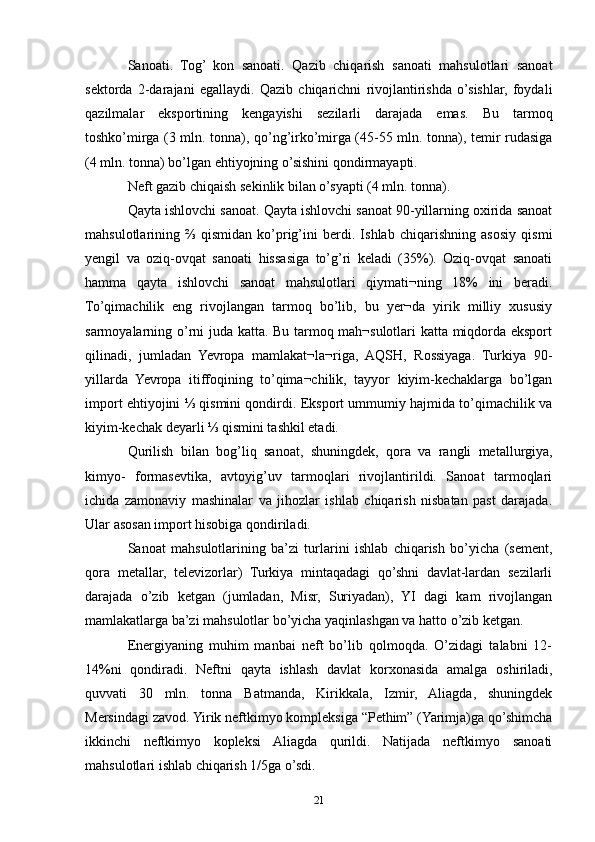 Sanoati.   Tog’   kon   sanoati.   Qazib   chiqarish   sanoati   mahsulotlari   sanoat
sektorda   2-darajani   egallaydi.   Qazib   chiqarichni   rivojlantirishda   o’sishlar,   foydali
qazilmalar   eksportining   kengayishi   sezilarli   darajada   emas.   Bu   tarmoq
toshko’mirga (3 mln. tonna), qo’ng’irko’mirga (45-55 mln. tonna), temir rudasiga
(4 mln. tonna) bo’lgan ehtiyojning o’sishini qondirmayapti.
Neft gazib chiqaish sekinlik bilan o’syapti (4 mln. tonna).
Qayta ishlovchi sanoat. Qayta ishlovchi sanoat 90-yillarning oxirida sanoat
mahsulotlarining   ⅔   qismidan   ko’prig’ini   berdi.   Ishlab   chiqarishning   asosiy   qismi
yengil   va   oziq-ovqat   sanoati   hissasiga   to’g’ri   keladi   (35%).   Oziq-ovqat   sanoati
hamma   qayta   ishlovchi   sanoat   mahsulotlari   qiymati¬ning   18%   ini   beradi.
To’qimachilik   eng   rivojlangan   tarmoq   bo’lib,   bu   yer¬da   yirik   milliy   xususiy
sarmoyalarning o’rni juda katta. Bu tarmoq mah¬sulotlari katta miqdorda eksport
qilinadi,   jumladan   Yevropa   mamlakat¬la¬riga,   AQSH,   Rossiyaga.   Turkiya   90-
yillarda   Yevropa   itiffoqining   to’qima¬chilik,   tayyor   kiyim-kechaklarga   bo’lgan
import ehtiyojini ⅓ qismini qondirdi. Eksport ummumiy hajmida to’qimachilik va
kiyim-kechak deyarli ⅓ qismini tashkil etadi. 
Qurilish   bilan   bog’liq   sanoat,   shuningdek,   qora   va   rangli   metallurgiya,
kimyo-   formasevtika,   avtoyig’uv   tarmoqlari   rivojlantirildi.   Sanoat   tarmoqlari
ichida   zamonaviy   mashinalar   va   jihozlar   ishlab   chiqarish   nisbatan   past   darajada.
Ular asosan import hisobiga qondiriladi.
Sanoat   mahsulotlarining   ba’zi   turlarini   ishlab   chiqarish   bo’yicha   (sement,
qora   metallar,   televizorlar)   Turkiya   mintaqadagi   qo’shni   davlat-lardan   sezilarli
darajada   o’zib   ketgan   (jumladan,   Misr,   Suriyadan),   YI   dagi   kam   rivojlangan
mamlakatlarga ba’zi mahsulotlar bo’yicha yaqinlashgan va hatto o’zib ketgan. 
Energiyaning   muhim   manbai   neft   bo’lib   qolmoqda.   O’zidagi   talabni   12-
14%ni   qondiradi.   Neftni   qayta   ishlash   davlat   korxonasida   amalga   oshiriladi,
quvvati   30   mln.   tonna   Batmanda,   Kirikkala,   Izmir,   Aliagda,   shuningdek
Mersindagi zavod. Yirik neftkimyo kompleksiga “Pethim” (Yarimja)ga qo’shimcha
ikkinchi   neftkimyo   kopleksi   Aliagda   qurildi.   Natijada   neftkimyo   sanoati
mahsulotlari ishlab chiqarish 1/5ga o’sdi. 
21 