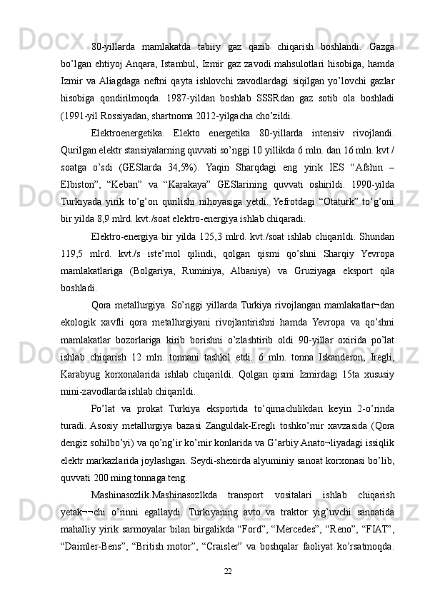 80-yillarda   mamlakatda   tabiiy   gaz   qazib   chiqarish   boshlandi.   Gazga
bo’lgan ehtiyoj  Anqara,  Istambul, Izmir  gaz zavodi  mahsulotlari  hisobiga,  hamda
Izmir   va  Aliagdaga   neftni   qayta   ishlovchi   zavodlardagi   siqilgan   yo’lovchi   gazlar
hisobiga   qondirilmoqda.   1987-yildan   boshlab   SSSRdan   gaz   sotib   ola   boshladi
(1991-yil Rossiyadan, shartnoma 2012-yilgacha cho’zildi.
Elektroenergetika.   Elekto   energetika   80-yillarda   intensiv   rivojlandi.
Qurilgan elektr stansiyalarning quvvati so’nggi 10 yillikda 6 mln. dan 16 mln. kvt /
soatga   o’sdi   (GESlarda   34,5%).   Yaqin   Sharqdagi   eng   yirik   IES   “Afshin   –
Elbiston”,   “Keban”   va   “Karakaya”   GESlarining   quvvati   oshirildi.   1990-yilda
Turkiyada   yirik   to’g’on   qurilishi   nihoyasiga   yetdi.  Yefrotdagi   “Otaturk”   to’g’oni
bir yilda 8,9 mlrd. kvt./soat elektro-energiya ishlab chiqaradi. 
Elektro-energiya bir yilda 125,3 mlrd. kvt./soat  ishlab chiqarildi. Shundan
119,5   mlrd.   kvt./s   iste’mol   qilindi,   qolgan   qismi   qo’shni   Sharqiy   Yevropa
mamlakatlariga   (Bolgariya,   Ruminiya,   Albaniya)   va   Gruziyaga   eksport   qila
boshladi. 
Qora   metallurgiya.   So’nggi   yillarda  Turkiya   rivojlangan   mamlakatlar¬dan
ekologik   xavfli   qora   metallurgiyani   rivojlantirishni   hamda   Yevropa   va   qo’shni
mamlakatlar   bozorlariga   kirib   borishni   o’zlashtirib   oldi   90-yillar   oxirida   po’lat
ishlab   chiqarish   12   mln.   tonnani   tashkil   etdi.   6   mln.   tonna   Iskanderon,   Iregli,
Karabyug   korxonalarida   ishlab   chiqarildi.   Qolgan   qismi   Izmirdagi   15ta   xususiy
mini-zavodlarda ishlab chiqarildi.
Po’lat   va   prokat   Turkiya   eksportida   to’qimachilikdan   keyin   2-o’rinda
turadi.  Asosiy   metallurgiya   bazasi   Zanguldak-Eregli   toshko’mir   xavzasida   (Qora
dengiz sohilbo’yi) va qo’ng’ir ko’mir konlarida va G’arbiy Anato¬liyadagi issiqlik
elektr markazlarida joylashgan. Seydi-shexirda alyuminiy sanoat korxonasi bo’lib,
quvvati 200 ming tonnaga teng. 
Mashinasozlik.Mashinasozlkda   transport   vositalari   ishlab   chiqarish
yetak¬¬chi   o’rinni   egallaydi.   Turkiyaning   avto   va   traktor   yig’uvchi   sanoatida
mahalliy   yirik   sarmoyalar   bilan   birgalikda   “Ford”,   “Mercedes”,   “Reno”,   “FIAT”,
“Daimler-Bens”,   “British   motor”,   “Craisler”   va   boshqalar   faoliyat   ko’rsatmoqda.
22 