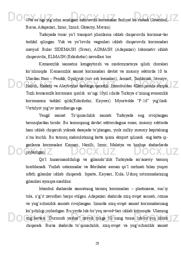 19ta so’ngi yig’ishni amalgam oshiruvchi korxonalar faoliyat ko’rsatadi (Istambul,
Bursa, Adapazari, Izmir, Izmid, Oksaroy, Mersin). 
Turkiyada   temir   yo’l   transport   jihozlarini   ishlab   chiqaruvchi   korxona¬lar
tashkil   qilingan.   Yuk   va   yo’lovchi   vagonlari   ishlab   chiqaruvchi   korxonalari
mavjud.   Bular   SIDEMASH   (Sivas),   ADMASH   (Adapazari)   lokomativ   ishlab
chiqaruvchi, ELMASH (Eskishehir) zavodlari bor.
Kemasozlik   sanoatini   kengaytirish   va   modernizatsiya   qilish   choralari
ko’rilmoqda.   Kemasozlik   sanoat   korxonalari   davlat   va   xususiy   sektorda   10   ta.
Ulardan 8tasi – Pendik, Gyoljyuk (suv osti kemalari), Jamialt, Toshkizak, Isteniye,
Halich, Haskey va Alaybeylar davlatga qarashli. Istambuldan 40km janubi-shrqda
Tuzli kemasozlk korxonasi qurildi. so’ngi 10yil ichida Turkiya o’zining aviasozlik
korxonasini   tashkil   qildi(Eskishehir,   Kayseri).   Myurtedda   “F-16”   yig’iladi.
Vertolyot yig’uv zavodlariga ega. 
Yengil   sanoat.   To’qimachilik   sanoati   Turkiyada   eng   rivojlangan
tarmoqlardan   biridir.   Bu   tarmoqning   davlat   sektoridagina   emas,   xususiy   sektorda
ham ishlab chiqarish yuksak darajada to’plangan, yirik milliy xususiy kapitalning
o’rni   kuchli.   Bu   tarmoq   mahsulotining   katta   qismi   eksport   qilinadi.   eng   katta   ip-
gazlama   korxonalari   Kaysari,   Nazilli,   Izmir,   Malatya   va   boshqa   shaharlarda
joylashgan.
Qo’l   hunarmandchiligi   va   gilamdo’zlik   Turkiyada   an’anaviy   tarmoq
hisoblanadi.   Yuzlab   ustaxonalar   va   fabrikalar   asosan   qo’l   mehnati   bilan   yuqori
sifatli   gilamlar   ishlab   chiqaradi.   Isparta,   Kaysari,   Kula,   Ushoq   ustoxonalarining
gilamlari ayniqsa mashhur. 
Istambul   shaharida   sanoatning   tarmoq   korxonalari   –   plastmassa,   sun’iy
tola,  o’g’it   zavodlari   barpo  etilgan.  Adapazari  shahrida  oziq-ovqat  sanoati,   rezina
va   yog’ochsozlik   sanoati   rivojlangan.   Izmirda   oziq-ovqat   sanoat   korxonalarining
ko’pchiligi joylashgan. Bu yerda lok-bo’yoq zavod¬lari ishlab kelmoqda. Ularning
eng   kattasi   “Durmush   yashar”   zavodi   yiliga   50   ming   tonna   lok-bo’yoq   ishlab
chiqaradi.   Bursa   shahrida   to’qimachilik,   oziq-ovqat   va   yog’ochsozlik   sanoat
23 