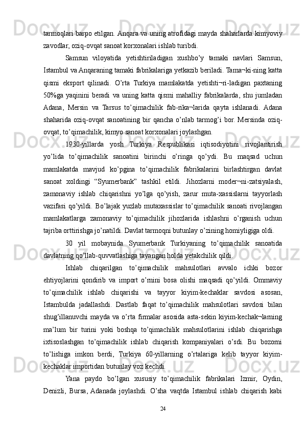 tarmoqlari barpo etilgan. Anqara va uning atrofidagi mayda shaharlarda kimyoviy
zavodlar, oziq-ovqat sanoat korxonalari ishlab turibdi.
Samsun   viloyatida   yetishtiriladigan   xushbo’y   tamaki   navlari   Samsun,
Istambul va Anqaraning tamaki fabrikalariga yetkazib beriladi. Tama¬ki-ning katta
qismi   eksport   qilinadi.   O’rta   Turkiya   mamlakatda   yetishti¬ri-ladigan   paxtaning
50%ga   yaqinini   beradi   va   uning   katta   qismi   mahalliy   fabrikalarda,   shu   jumladan
Adana,   Mersin   va   Tarsus   to’qimachilik   fab-rika¬larida   qayta   ishlanadi.   Adana
shaharida   oziq-ovqat   sanoatining   bir   qancha   o’nlab   tarmog’i   bor.   Mersinda   oziq-
ovqat, to’qimachilik, kimyo sanoat korxonalari joylashgan.
1930-yillarda   yosh   Turkiya   Respublikasi   iqtisodiyotini   rivojlantirish
yo’lida   to’qimachilik   sanoatini   birinchi   o’ringa   qo’ydi.   Bu   maqsad   uchun
mamlakatda   mavjud   ko’pgina   to’qimachilik   fabrikalarini   birlashtirgan   davlat
sanoat   xoldingi   “Syumerbank”   tashkil   etildi.   Jihozlarni   moder¬ni-zatsiyalash,
zamonaviy   ishlab   chiqarishni   yo’lga   qo’yish,   zarur   muta-xassislarni   tayyorlash
vazifasi   qo’yildi.   Bo’lajak   yuzlab   mutaxassislar   to’qimachilik   sanoati   rivojlangan
mamlakatlarga   zamonaviy   to’qimachilik   jihozlarida   ishlashni   o’rganish   uchun
tajriba orttirishga jo’natildi. Davlat tarmoqni butunlay o’zining homiyligiga oldi. 
30   yil   mobaynida   Syumerbank   Turkiyaning   to’qimachilik   sanoatida
davlatning qo’llab-quvvatlashiga tayangan holda yetakchilik qildi. 
Ishlab   chiqarilgan   to’qimachilik   mahsulotlari   avvalo   ichki   bozor
ehtiyojlarini   qondirib   va   import   o’rnini   bosa   olishi   maqsadi   qo’yildi.   Ommaviy
to’qimachilik   ishlab   chiqarishi   va   tayyor   kiyim-kechaklar   savdosi   asosan,
Istambulda   jadallashdi.   Dastlab   faqat   to’qimachilik   mahsulotlari   savdosi   bilan
shug’illanuvchi   mayda   va   o’rta   firmalar   asosida   asta-sekin   kiyim-kechak¬larning
ma’lum   bir   turini   yoki   boshqa   to’qimachilik   mahsulotlarini   ishlab   chiqarishga
ixtisoslashgan   to’qimachilik   ishlab   chiqarish   kompaniyalari   o’sdi.   Bu   bozorni
to’lishiga   imkon   berdi,   Turkiya   60-yillarning   o’rtalariga   kelib   tayyor   kiyim-
kechaklar importidan butunlay voz kechdi.
Yana   paydo   bo’lgan   xususiy   to’qimachilik   fabrikalari   Izmir,   Oydin,
Denizli,   Bursa,  Adanada   joylashdi.   O’sha   vaqtda   Istambul   ishlab   chiqarish   kabi
24 