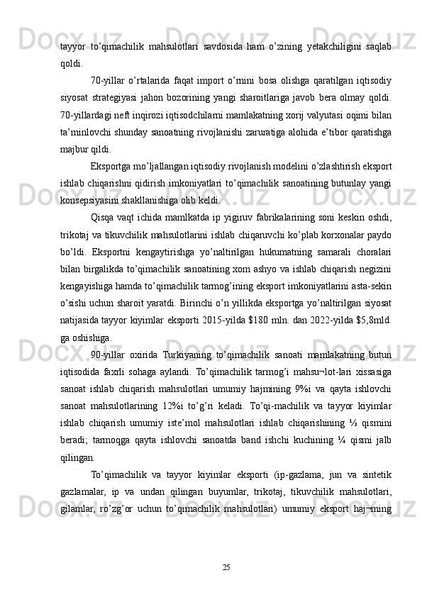 tayyor   to’qimachilik   mahsulotlari   savdosida   ham   o’zining   yetakchiligini   saqlab
qoldi.
70-yillar   o’rtalarida   faqat   import   o’rnini   bosa   olishga   qaratilgan   iqtisodiy
siyosat   strategiyasi   jahon   bozorining   yangi   sharoitlariga   javob   bera   olmay   qoldi.
70-yillardagi neft inqirozi iqtisodchilarni mamlakatning xorij valyutasi oqimi bilan
ta’minlovchi shunday sanoatning rivojlanishi zaruratiga alohida e’tibor qaratishga
majbur qildi.
Eksportga mo’ljallangan iqtisodiy rivojlanish modelini o’zlashtirish eksport
ishlab chiqarishni  qidirish imkoniyatlari to’qimachilik sanoatining butunlay yangi
konsepsiyasini shakllanishiga olib keldi. 
Qisqa vaqt  ichida mamlkatda ip yigiruv fabrikalarining soni  keskin oshdi,
trikotaj va tikuvchilik mahsulotlarini ishlab chiqaruvchi ko’plab korxonalar paydo
bo’ldi.   Eksportni   kengaytirishga   yo’naltirilgan   hukumatning   samarali   choralari
bilan birgalikda to’qimachilik sanoatining xom ashyo va ishlab chiqarish negizini
kengayishiga hamda to’qimachilik tarmog’ining eksport imkoniyatlarini asta-sekin
o’sishi uchun sharoit yaratdi. Birinchi o’n yillikda eksportga yo’naltirilgan siyosat
natijasida tayyor kiyimlar eksporti 2015-yilda $180 mln. dan 2022-yilda $5,8mld.
ga oshishiga.
90-yillar   oxirida   Turkiyaning   to’qimachilik   sanoati   mamlakatning   butun
iqtisodida   faxrli   sohaga   aylandi.   To’qimachilik   tarmog’i   mahsu¬lot-lari   xissasiga
sanoat   ishlab   chiqarish   mahsulotlari   umumiy   hajmining   9%i   va   qayta   ishlovchi
sanoat   mahsulotlarining   12%i   to’g’ri   keladi.   To’qi-machilik   va   tayyor   kiyimlar
ishlab   chiqarish   umumiy   iste’mol   mahsulotlari   ishlab   chiqarishining   ⅓   qismini
beradi;   tarmoqga   qayta   ishlovchi   sanoatda   band   ishchi   kuchining   ¼   qismi   jalb
qilingan.
To’qimachilik   va   tayyor   kiyimlar   eksporti   (ip-gazlama,   jun   va   sintetik
gazlamalar,   ip   va   undan   qilingan   buyumlar,   trikotaj,   tikuvchilik   mahsulotlari,
gilamlar,   ro’zg’or   uchun   to’qimachilik   mahsulotlari)   umumiy   eksport   haj¬ming
25 