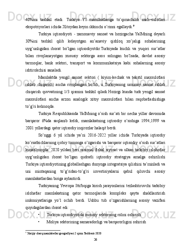 40%ini   tashkil   etadi.   Turkiya   YI   mamlkatlariga   to’qimachilik   mah¬sulotlari
ekspotriyorlari ichida Xitoydan keyin ikkinchi o’rinni egallaydi. 9
Turkiya   iqtisodiyoti   -   zamonaviy   sanoat   va   hozirgacha  YaIMning   deyarli
30%ini   tashkil   qilib   kelayotgan   an’anaviy   qishloq   xo’jaligi   sohalarining
uyg’unligidan   iborat   bo’lgan   iqtisodiyotdir.Turkiyada   kuchli   va   yuqori   sur’atlar
bilan   rivojlanayotgan   xususiy   sektorga   asos   solingan   bo’lsada,   davlat   asosiy
tarmoqlar,   bank   sektori,   transport   va   kommunikatsiya   kabi   sohalarning   asosiy
ishtirokchisi sanaladi. 
Mamlaktda   yengil   sanoat   sektori   (   kiyim-kechak   va   tekstil   maxsulotlari
ishlab   chiqarish)   ancha   rivojlangan   bo’lib,   u   Turkiyaning   umumiy   sanoat   ishlab
chiqarish   quvvatining   1/3   qismini   tashkil   qiladi.Hozirgi   kunda   turk   yengil   sanoat
maxsulotlari   ancha   arzon   analogik   xitoy   maxsulotlari   bilan   raqobatlashishiga
to’g’ri kelmoqda. 
Turkiya Respublikasida YaIMning o’sish sur’ati bir necha yillar davomida
barqaror   6%da   saqlanib   keldi,   mamlakatning   iqtisodiy   o’sishiga   1994,1999   va
2001 yillardagi qator iqtisodiy inqirozlar halaqit berdi. 
So’nggi   6   yil   ichida   ya’ni   2016-2022   yillar   ichida   Turkiyada   iqtisodiy
ko’rsatkichlarning ijobiy tomonga o’zgarishi va barqaror iqtisodiy o’sish sur’atlari
kuzatilmoqda. 2020 yildan beri rasional  fiskal siyosat va ulkan tarkibiy islohotlar
uyg’unligidan   iborat   bo’lgan   qudratli   iqtisodiy   strategiya   amalga   oshirilishi
Turkiya iqtisodiyotining globallashgan dunyoga integratsiya qilishini ta’minladi va
uni   mintaqaning   to’g’ridan-to’g’ri   investisiyalarni   qabul   qiluvchi   asosiy
mamlakatlardan biriga aylantirdi. 
Turkiyaning Yevropa Ittifoqiga kirish jarayonlarini tezlashtiruvchi tarkibiy
islohatlar   mamlakatning   qator   tarmoqlarida   kompleks   qayta   shakllantirish
imkoniyatlariga   yo’l   ochib   berdi.   Ushbu   tub   o’zgarishlarning   asosiy   vazifasi
quyidagilardan iborat edi: 
• Turkiya iqtisodiyotida xususiy sektorning rolini oshirish 
• Moliya sektorining samaradorligi va barqarorligini oshirish 
9
 Xorijiy sharq mamlakatlar geografiyasi 2 qism Toshkent-2020
26 