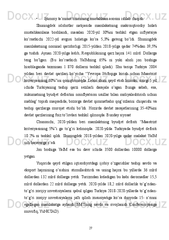 • Ijtimoiy ta’minot tizimining mustahkam asosini ishlab chiqish 
Shuningdek   islohotlar   natijasida   mamlakatning   makroiqtisodiy   holati
mustahkamlana   boshlandi,   masalan   2020-yil   30%ni   tashkil   etgan   inflyatsiya
ko’rsatkichi   2022-yil   avgusi   holatiga   ko’ra   5,3%   gateng   bo’ldi.   Shuningdek
mamlakatning   nominal   qarzdorligi   2015-yildan   2018-yilga   qadar   74%dan   39,5%
ga tushdi. Aynan 2020-yilga kelib, Respublikining qarz hajmi  141 mlrd. Dollarga
teng   bo’lgan.   (Bu   ko’rsatkich   YaIMning   65%   ni   yoki   aholi   jon   boshiga
hisoblaganda   taxminan   1   870   dollarni   tashkil   qiladi).   Shu   tariqa   Turkiya   2004
yildan   beri   davlat   qarzlari   bo’yicha   “Yevropa   Ittifoqiga   kirish   uchun   Maastrixt
kriteriyasining 60%”ini qoniqtirmoqda. Lekin shuni qayd etish lozimki, oxirgi 5 yil
ichida   Turkiyaning   tashqi   qarzi   sezilarli   darajala   o’sgan.   Bunga   sabab,   esa,
xukumatning   byudjet   defisitini   noinflyatsion   usullar   bilan   moliyalashtirish   uchun
mablag’ topish  maqsadida, bozorga  davlat  qimmatbaho qog’ozlarini  chiqarishi  va
tashqi   qarzlarga   murojat   etishi   bo’ldi.   Hozirda   davlat   xarajatlarining   35-40%ini
davlat qarzlarining foiz to’lovlari tashkil qilmoqda. Bunday siyosat 
Chunonchi,   2020-yildan   beri   mamlaktning   byudjet   defisiti   “Maastrixt
kriteriyasining   5%”i   ga   to’g’ri   kelmoqda.   2020-yilda   Turkiyada   byudjet   defisiti
10.2%   ni   tashkil   qildi.   Shuningdek   2018-yildan   2020-yilga   qadar   malakat  YaIM
uch baravarga o’sdi
Jon   boshiga   YaIM   esa   bu   davr   ichida   3500   dollardan   10000   dollarga
yetgan. 
Yuqorida   qayd   etilgan   iqtisodiyotdagi   ijobiy   o’zgarishlar   tashqi   savdo   va
eksport   hajmining   o’sishini   stimullashtirdi   va   uning   hajmi   bu   yillarda   36   mlrd
dollardan 132 mlrd dollarga yetdi. Turizmdan keladigan bu kabi  daromadlar  15,5
mlrd   dollardan   22   mlrd   dollarga   yetdi.   2020-yilda   18,2   mlrd   dollarlik   to’g’ridan-
to’g’ri xorijiy investisiyalarni qabul qilgan Turkiya 2018-2020-yillarda to’g’ridan-
to’g’ri   xorijiy   investisiyalarni   jalb   qilish   xususiyatiga   ko’ra   dunyoda   15-   o’rinni
egallagan   mamlakatga   aylandi.(BMTning   savdo   va   rivojlanish   Konferensiyasiga
muvofiq, YuNKTAD). 
27 