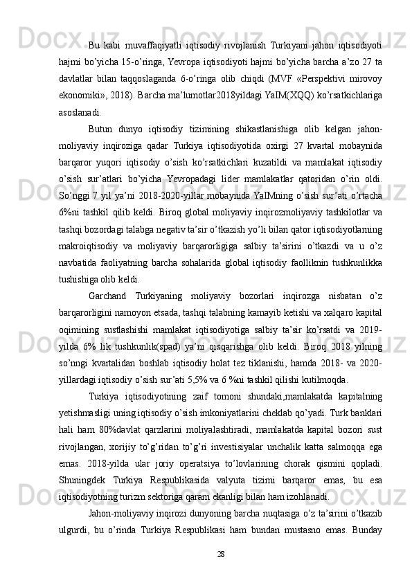 Bu   kabi   muvaffaqiyatli   iqtisodiy   rivojlanish   Turkiyani   jahon   iqtisodiyoti
hajmi bo’yicha 15-o’ringa, Yevropa iqtisodiyoti hajmi bo’yicha barcha a’zo 27 ta
davlatlar   bilan   taqqoslaganda   6-o’ringa   olib   chiqdi   (MVF   «Perspektivi   mirovoy
ekonomiki», 2018). Barcha ma’lumotlar2018yildagi YaIM(XQQ) ko’rsatkichlariga
asoslanadi. 
Butun   dunyo   iqtisodiy   tizimining   shikastlanishiga   olib   kelgan   jahon-
moliyaviy   inqiroziga   qadar   Turkiya   iqtisodiyotida   oxirgi   27   kvartal   mobaynida
barqaror   yuqori   iqtisodiy   o’sish   ko’rsatkichlari   kuzatildi   va   mamlakat   iqtisodiy
o’sish   sur’atlari   bo’yicha   Yevropadagi   lider   mamlakatlar   qatoridan   o’rin   oldi.
So’nggi   7 yil  ya’ni   2018-2020-yillar   mobaynida YaIMning  o’sish  sur’ati   o’rtacha
6%ni   tashkil   qilib   keldi.   Biroq   global   moliyaviy   inqirozmoliyaviy   tashkilotlar   va
tashqi bozordagi talabga negativ ta’sir o’tkazish yo’li bilan qator iqtisodiyotlarning
makroiqtisodiy   va   moliyaviy   barqarorligiga   salbiy   ta’sirini   o’tkazdi   va   u   o’z
navbatida   faoliyatning   barcha   sohalarida   global   iqtisodiy   faolliknin   tushkunlikka
tushishiga olib keldi. 
Garchand   Turkiyaning   moliyaviy   bozorlari   inqirozga   nisbatan   o’z
barqarorligini namoyon etsada, tashqi talabning kamayib ketishi va xalqaro kapital
oqimining   sustlashishi   mamlakat   iqtisodiyotiga   salbiy   ta’sir   ko’rsatdi   va   2019-
yilda   6%   lik   tushkunlik(spad)   ya’ni   qisqarishga   olib   keldi.   Biroq   2018   yilning
so’nngi   kvartalidan   boshlab   iqtisodiy   holat   tez   tiklanishi,   hamda   2018-   va   2020-
yillardagi iqtisodiy o’sish sur’ati 5,5% va 6 %ni tashkil qilishi kutilmoqda.
Turkiya   iqtisodiyotining   zaif   tomoni   shundaki,mamlakatda   kapitalning
yetishmasligi uning iqtisodiy o’sish imkoniyatlarini cheklab qo’yadi. Turk banklari
hali   ham   80%davlat   qarzlarini   moliyalashtiradi,   mamlakatda   kapital   bozori   sust
rivojlangan,   xorijiy   to’g’ridan   to’g’ri   investisiyalar   unchalik   katta   salmoqqa   ega
emas.   2018-yilda   ular   joriy   operatsiya   to’lovlarining   chorak   qismini   qopladi.
Shuningdek   Turkiya   Respublikasida   valyuta   tizimi   barqaror   emas,   bu   esa
iqtisodiyotning turizm sektoriga qaram ekanligi bilan ham izohlanadi. 
Jahon-moliyaviy inqirozi dunyoning barcha nuqtasiga o’z ta’sirini o’tkazib
ulgurdi,   bu   o’rinda   Turkiya   Respublikasi   ham   bundan   mustasno   emas.   Bunday
28 