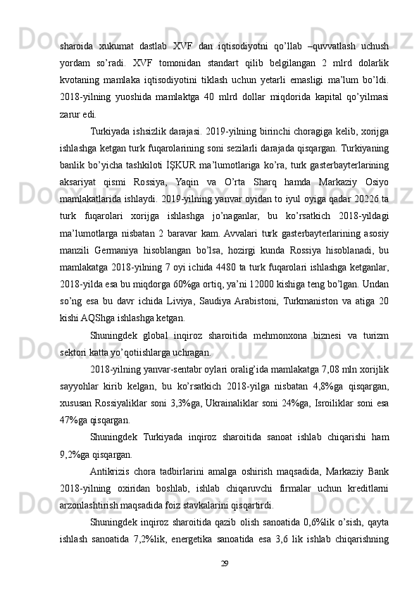 sharoida   xukumat   dastlab   XVF   dan   iqtisodiyotni   qo’llab   –quvvatlash   uchush
yordam   so’radi.   XVF   tomonidan   standart   qilib   belgilangan   2   mlrd   dolarlik
kvotaning   mamlaka   iqtisodiyotini   tiklash   uchun   yetarli   emasligi   ma’lum   bo’ldi.
2018-yilning   yuoshida   mamlaktga   40   mlrd   dollar   miqdorida   kapital   qo’yilmasi
zarur edi.
Turkiyada ishsizlik darajasi. 2019-yilning birinchi choragiga kelib, xorijga
ishlashga ketgan turk fuqarolarining soni sezilarli darajada qisqargan. Turkiyaning
banlik   bo’yicha   tashkiloti   İŞKUR   ma’lumotlariga   ko’ra,   turk   gasterbayterlarining
aksariyat   qismi   Rossiya,   Yaqin   va   O’rta   Sharq   hamda   Markaziy   Osiyo
mamlakatlarida ishlaydi. 2019-yilning yanvar oyidan to iyul oyiga qadar 20226 ta
turk   fuqarolari   xorijga   ishlashga   jo’naganlar,   bu   ko’rsatkich   2018-yildagi
ma’lumotlarga   nisbatan   2   baravar   kam.  Avvalari   turk   gasterbayterlarining   asosiy
manzili   Germaniya   hisoblangan   bo’lsa,   hozirgi   kunda   Rossiya   hisoblanadi,   bu
mamlakatga 2018-yilning 7 oyi ichida 4480 ta turk fuqarolari ishlashga ketganlar,
2018-yilda esa bu miqdorga 60%ga ortiq, ya’ni 12000 kishiga teng bo’lgan. Undan
so’ng   esa   bu   davr   ichida   Liviya,   Saudiya  Arabistoni,   Turkmaniston   va   atiga   20
kishi AQShga ishlashga ketgan. 
Shuningdek   global   inqiroz   sharoitida   mehmonxona   biznesi   va   turizm
sektori katta yo’qotiishlarga uchragan. 
2018-yilning yanvar-sentabr oylari oralig’ida mamlakatga 7,08 mln xorijlik
sayyohlar   kirib   kelgan,   bu   ko’rsatkich   2018-yilga   nisbatan   4,8%ga   qisqargan,
xususan Rossiyaliklar soni 3,3%ga, Ukrainaliklar soni 24%ga, Isroiliklar soni esa
47%ga qisqargan. 
Shuningdek   Turkiyada   inqiroz   sharoitida   sanoat   ishlab   chiqarishi   ham
9,2%ga qisqargan. 
Antikrizis   chora   tadbirlarini   amalga   oshirish   maqsadida,   Markaziy   Bank
2018-yilning   oxiridan   boshlab,   ishlab   chiqaruvchi   firmalar   uchun   kreditlarni
arzonlashtirish maqsadida foiz stavkalarini qisqartirdi. 
Shuningdek   inqiroz   sharoitida   qazib   olish   sanoatida   0,6%lik   o’sish,   qayta
ishlash   sanoatida   7,2%lik,   energetika   sanoatida   esa   3,6   lik   ishlab   chiqarishning
29 