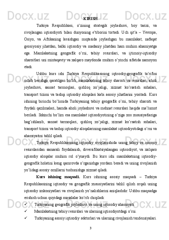 KIRISH
Turkiya   Respublikasi,   o’zining   strategik   joylashuvi,   boy   tarixi,   va
rivojlangan   iqtisodiyoti   bilan   dunyoning   e’tiborini   tortadi.   Uch   qit’a   –  Yevropa,
Osiyo,   va   Afrikaning   kesishgan   nuqtasida   joylashgan   bu   mamlakat,   nafaqat
geosiyosiy   jihatdan,   balki   iqtisodiy   va   madaniy   jihatdan   ham   muhim   ahamiyatga
ega.   Mamlakatning   geografik   o’rni,   tabiiy   resurslari,   va   ijtimoiy-iqtisodiy
sharoitlari uni mintaqaviy va xalqaro maydonda muhim o’yinchi sifatida namoyon
etadi.
Ushbu   kurs   ishi   Turkiya   Respublikasining   iqtisodiy-geografik   ta’rifini
ochib  berishga   qaratilgan   bo’lib,  mamlakatning   tabiiy  sharoiti   va   resurslari,  aholi
joylashuvi,   sanoat   tarmoqlari,   qishloq   xo’jaligi,   xizmat   ko’rsatish   sohalari,
transport   tizimi   va   tashqi   iqtisodiy   aloqalari   kabi   asosiy   jihatlarini   yoritadi.   Kurs
ishining   birinchi   bo’limida   Turkiyaning   tabiiy   geografik   o’rni,   tabiiy   sharoiti   va
foydali qazilmalari, hamda aholi joylashuvi va mehnat resurslari haqida ma’lumot
beriladi. Ikkinchi bo’lim esa mamlakat iqtisodiyotining o’ziga xos xususiyatlariga
bag’ishlanib,   sanoat   tarmoqlari,   qishloq   xo’jaligi,   xizmat   ko’rsatish   sohalari,
transport tizimi va tashqi iqtisodiy aloqalarining mamlakat iqtisodiyotidagi o’rni va
ahamiyatini tahlil qiladi.
Turkiya   Respublikasining   iqtisodiy   rivojlanishida   uning   tabiiy   va   insoniy
resurslaridan   samarali   foydalanish,   diversifikatsiyalangan   iqtisodiyot,   va   xalqaro
iqtisodiy   aloqalar   muhim   rol   o’ynaydi.   Bu   kurs   ishi   mamlakatning   iqtisodiy-
geografik holatini keng qamrovda o’rganishga yordam beradi va uning rivojlanish
yo’lidagi asosiy omillarni tushunishga xizmat qiladi.
Kurs   ishining   maqsadi.   Kurs   ishining   asosiy   maqsadi   –   Turkiya
Respublikasining   iqtisodiy   va   geografik   xususiyatlarini   tahlil   qilish   orqali   uning
iqtisodiy imkoniyatlari va rivojlanish yo’nalishlarini aniqlashdir. Ushbu maqsadga
erishish uchun quyidagi masalalar ko’rib chiqiladi:
 Turkiyaning geografik joylashuvi va uning iqtisodiy ahamiyati.
 Mamlakatning tabiiy resurslari va ularning iqtisodiyotdagi o’rni.
 Turkiyaning asosiy iqtisodiy sektorlari va ularning rivojlanish tendensiyalari.
3 