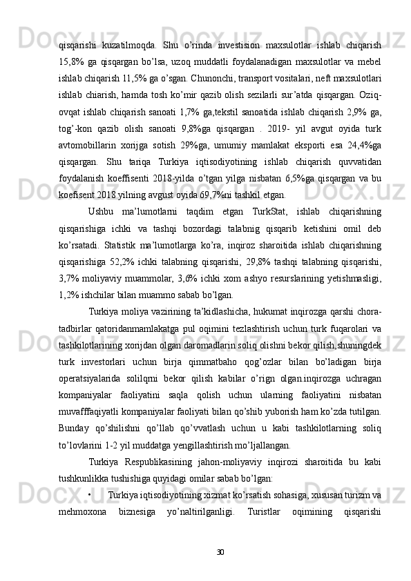 qisqarishi   kuzatilmoqda.   Shu   o’rinda   investision   maxsulotlar   ishlab   chiqarish
15,8%   ga   qisqargan   bo’lsa,   uzoq   muddatli   foydalanadigan   maxsulotlar   va   mebel
ishlab chiqarish 11,5% ga o’sgan. Chunonchi, transport vositalari, neft maxsulotlari
ishlab   chiarish,   hamda  tosh   ko’mir   qazib  olish   sezilarli   sur’atda   qisqargan.   Oziq-
ovqat ishlab chiqarish sanoati  1,7% ga,tekstil sanoatida ishlab chiqarish 2,9%  ga,
tog’-kon   qazib   olish   sanoati   9,8%ga   qisqargan   .   2019-   yil   avgut   oyida   turk
avtomobillarin   xorijga   sotish   29%ga,   umumiy   mamlakat   eksporti   esa   24,4%ga
qisqargan.   Shu   tariqa   Turkiya   iqtisodiyotining   ishlab   chiqarish   quvvatidan
foydalanish   koeffisenti   2018-yilda   o’tgan   yilga   nisbatan   6,5%ga   qisqargan   va   bu
koefisent 2018 yilning avgust oyida 69,7%ni tashkil etgan. 
Ushbu   ma’lumotlarni   taqdim   etgan   TurkStat,   ishlab   chiqarishning
qisqarishiga   ichki   va   tashqi   bozordagi   talabnig   qisqarib   ketishini   omil   deb
ko’rsatadi.   Statistik   ma’lumotlarga   ko’ra,   inqiroz   sharoitida   ishlab   chiqarishning
qisqarishiga   52,2%   ichki   talabning   qisqarishi,   29,8%   tashqi   talabning   qisqarishi,
3,7%   moliyaviy   muammolar,   3,6%   ichki   xom   ashyo   resurslarining   yetishmasligi,
1,2% ishchilar bilan muammo sabab bo’lgan. 
Turkiya moliya vazirining ta’kidlashicha, hukumat inqirozga qarshi chora-
tadbirlar   qatoridanmamlakatga   pul   oqimini   tezlashtirish   uchun   turk   fuqarolari   va
tashkilotlarining xorijdan olgan daromadlarin soliq olishni bekor qilish,shuningdek
turk   investorlari   uchun   birja   qimmatbaho   qog’ozlar   bilan   bo’ladigan   birja
operatsiyalarida   solilqrni   bekor   qilish   kabilar   o’rign   olgan.inqirozga   uchragan
kompaniyalar   faoliyatini   saqla   qolish   uchun   ularning   faoliyatini   nisbatan
muvafffaqiyatli kompaniyalar faoliyati bilan qo’shib yuborish ham ko’zda tutilgan.
Bunday   qo’shilishni   qo’llab   qo’vvatlash   uchun   u   kabi   tashkilotlarning   soliq
to’lovlarini 1-2 yil muddatga yengillashtirish mo’ljallangan. 
Turkiya   Respublikasining   jahon-moliyaviy   inqirozi   sharoitida   bu   kabi
tushkunlikka tushishiga quyidagi omilar sabab bo’lgan: 
• Turkiya iqtisodiyotining xizmat ko’rsatish sohasiga, xususan turizm va
mehmoxona   biznesiga   yo’naltirilganligi.   Turistlar   oqimining   qisqarishi
30 