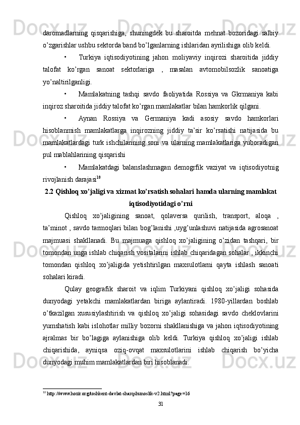 daromadlarning   qisqarishiga,   shuningdek   bu   sharoitda   mehnat   bozoridagi   salbiy
o’zgarishlar ushbu sektorda band bo’lganlarning ishlaridan ayrilishiga olib keldi. 
• Turkiya   iqtisodiyotining   jahon   moliyaviy   inqirozi   sharoitida   jiddiy
talofat   ko’rgan   sanoat   sektorlariga   ,   masalan   avtomobilsozlik   sanoatiga
yo’naltirilganligi. 
• Mamlakatning   tashqi   savdo   faoliyatida   Rossiya   va   Gkrmaniya   kabi
inqiroz sharoitida jiddiy talofat ko’rgan mamlakatlar bilan hamkorlik qilgani. 
• Aynan   Rossiya   va   Germaniya   kadi   asosiy   savdo   hamkorlari
hisoblanmish   mamlakatlarga   inqirozning   jiddiy   ta’sir   ko’rsatishi   natijasida   bu
mamlakatlardagi turk ishchilarining soni  va ularning mamlakatlariga yuboradigan
pul mablahlarining qisqarishi 
• Mamlakatdagi   balanslashmagan   demogrfik   vaziyat   va   iqtisodiyotnig
rivojlanish darajasi 10
2.2 Qishloq xo’jaligi va xizmat ko’rsatish sohalari hamda ularning mamlakat
iqtisodiyotidagi o’rni
Qishloq   xo’jaligining   sanoat,   qolaversa   qurilish,   transport,   aloqa   ,
ta’minot , savdo tarmoqlari bilan bog’lanishi ,uyg’unlashuvi natijasida agrosanoat
majmuasi   shakllanadi.   Bu   majmuaga   qishloq   xo’jaligining   o’zidan   tashqari,   bir
tomondan unga ishlab chiqarish vositalarini ishlab chiqaridagan sohalar , ikkinchi
tomondan   qishloq   xo’jaligida   yetishtirilgan   maxsulotlarni   qayta   ishlash   sanoati
sohalari kiradi. 
Qulay   geografik   sharoit   va   iqlim   Turkiyani   qishloq   xo’jaligi   sohasida
dunyodagi   yetakchi   mamlakatlardan   biriga   aylantiradi.   1980-yillardan   boshlab
o’tkazilgan   xususiylashtirish   va   qishloq   xo’jaligi   sohasidagi   savdo   cheklovlarini
yumshatish kabi islohotlar milliy bozorni shakllanishiga va jahon iqtisodiyotining
ajralmas   bir   bo’lagiga   aylanishiga   olib   keldi.   Turkiya   qishloq   xo’jaligi   ishlab
chiqarishida,   ayniqsa   oziq-ovqat   maxsulotlarini   ishlab   chiqarish   bo’yicha
dunyodagi muhim mamlakatlardan biri hisoblanadi. 
10
 http://www.hozir.org/toshkent-davlat-sharqshunoslik-v2.html?page=16
31 
