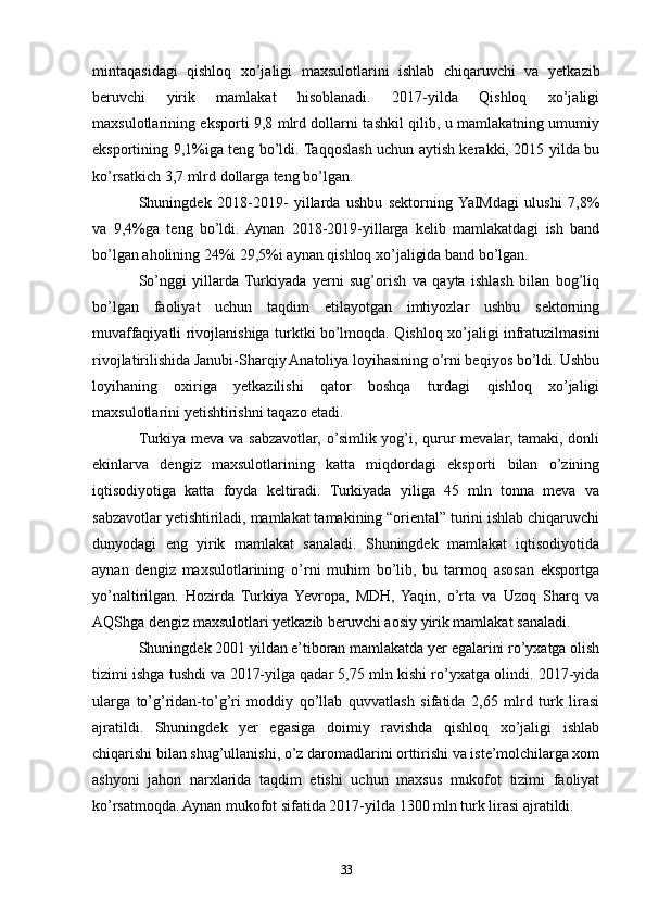 mintaqasidagi   qishloq   xo’jaligi   maxsulotlarini   ishlab   chiqaruvchi   va   yetkazib
beruvchi   yirik   mamlakat   hisoblanadi.   2017-yilda   Qishloq   xo’jaligi
maxsulotlarining eksporti 9,8 mlrd dollarni tashkil qilib, u mamlakatning umumiy
eksportining 9,1%iga teng bo’ldi. Taqqoslash uchun aytish kerakki, 2015 yilda bu
ko’rsatkich 3,7 mlrd dollarga teng bo’lgan.
Shuningdek   2018-2019-   yillarda   ushbu   sektorning  YaIMdagi   ulushi   7,8%
va   9,4%ga   teng   bo’ldi.  Aynan   2018-2019-yillarga   kelib   mamlakatdagi   ish   band
bo’lgan aholining 24%i 29,5%i aynan qishloq xo’jaligida band bo’lgan. 
So’nggi   yillarda  Turkiyada   yerni   sug’orish   va   qayta   ishlash   bilan   bog’liq
bo’lgan   faoliyat   uchun   taqdim   etilayotgan   imtiyozlar   ushbu   sektorning
muvaffaqiyatli rivojlanishiga turktki bo’lmoqda. Qishloq xo’jaligi infratuzilmasini
rivojlatirilishida Janubi-Sharqiy Anatoliya loyihasining o’rni beqiyos bo’ldi. Ushbu
loyihaning   oxiriga   yetkazilishi   qator   boshqa   turdagi   qishloq   xo’jaligi
maxsulotlarini yetishtirishni taqazo etadi. 
Turkiya meva va sabzavotlar, o’simlik yog’i, qurur  mevalar, tamaki, donli
ekinlarva   dengiz   maxsulotlarining   katta   miqdordagi   eksporti   bilan   o’zining
iqtisodiyotiga   katta   foyda   keltiradi.   Turkiyada   yiliga   45   mln   tonna   meva   va
sabzavotlar yetishtiriladi, mamlakat tamakining “oriental” turini ishlab chiqaruvchi
dunyodagi   eng   yirik   mamlakat   sanaladi.   Shuningdek   mamlakat   iqtisodiyotida
aynan   dengiz   maxsulotlarining   o’rni   muhim   bo’lib,   bu   tarmoq   asosan   eksportga
yo’naltirilgan.   Hozirda   Turkiya   Yevropa,   MDH,   Yaqin,   o’rta   va   Uzoq   Sharq   va
AQShga dengiz maxsulotlari yetkazib beruvchi aosiy yirik mamlakat sanaladi. 
Shuningdek 2001 yildan e’tiboran mamlakatda yer egalarini ro’yxatga olish
tizimi ishga tushdi va 2017-yilga qadar 5,75 mln kishi ro’yxatga olindi. 2017-yida
ularga   to’g’ridan-to’g’ri   moddiy   qo’llab   quvvatlash   sifatida   2,65   mlrd   turk   lirasi
ajratildi.   Shuningdek   yer   egasiga   doimiy   ravishda   qishloq   xo’jaligi   ishlab
chiqarishi bilan shug’ullanishi, o’z daromadlarini orttirishi va iste’molchilarga xom
ashyoni   jahon   narxlarida   taqdim   etishi   uchun   maxsus   mukofot   tizimi   faoliyat
ko’rsatmoqda. Aynan mukofot sifatida 2017-yilda 1300 mln turk lirasi ajratildi. 
33 