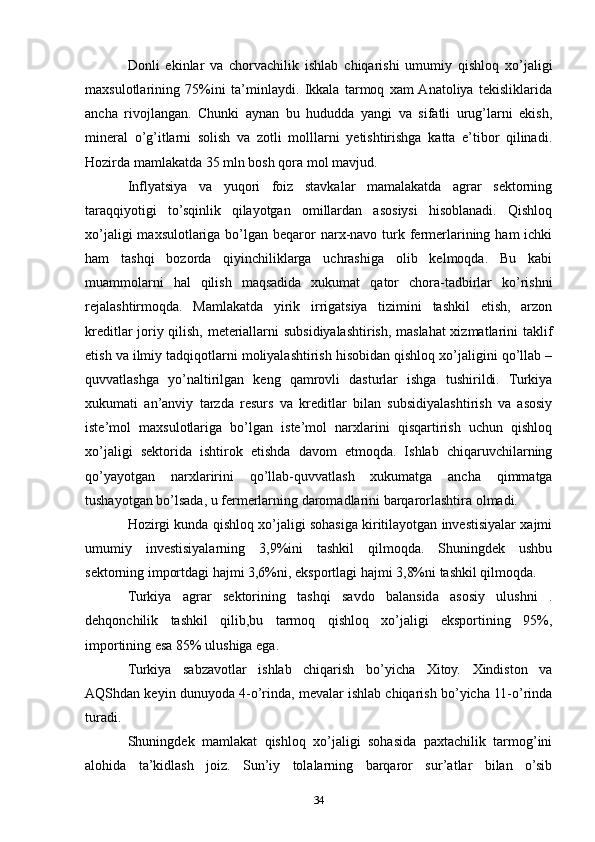 Donli   ekinlar   va   chorvachilik   ishlab   chiqarishi   umumiy   qishloq   xo’jaligi
maxsulotlarining   75%ini   ta’minlaydi.   Ikkala   tarmoq   xam  Anatoliya   tekisliklarida
ancha   rivojlangan.   Chunki   aynan   bu   hududda   yangi   va   sifatli   urug’larni   ekish,
mineral   o’g’itlarni   solish   va   zotli   molllarni   yetishtirishga   katta   e’tibor   qilinadi.
Hozirda mamlakatda 35 mln bosh qora mol mavjud. 
Inflyatsiya   va   yuqori   foiz   stavkalar   mamalakatda   agrar   sektorning
taraqqiyotigi   to’sqinlik   qilayotgan   omillardan   asosiysi   hisoblanadi.   Qishloq
xo’jaligi  maxsulotlariga bo’lgan beqaror  narx-navo turk fermerlarining ham  ichki
ham   tashqi   bozorda   qiyinchiliklarga   uchrashiga   olib   kelmoqda.   Bu   kabi
muammolarni   hal   qilish   maqsadida   xukumat   qator   chora-tadbirlar   ko’rishni
rejalashtirmoqda.   Mamlakatda   yirik   irrigatsiya   tizimini   tashkil   etish,   arzon
kreditlar joriy qilish, meteriallarni subsidiyalashtirish, maslahat xizmatlarini taklif
etish va ilmiy tadqiqotlarni moliyalashtirish hisobidan qishloq xo’jaligini qo’llab –
quvvatlashga   yo’naltirilgan   keng   qamrovli   dasturlar   ishga   tushirildi.   Turkiya
xukumati   an’anviy   tarzda   resurs   va   kreditlar   bilan   subsidiyalashtirish   va   asosiy
iste’mol   maxsulotlariga   bo’lgan   iste’mol   narxlarini   qisqartirish   uchun   qishloq
xo’jaligi   sektorida   ishtirok   etishda   davom   etmoqda.   Ishlab   chiqaruvchilarning
qo’yayotgan   narxlaririni   qo’llab-quvvatlash   xukumatga   ancha   qimmatga
tushayotgan bo’lsada, u fermerlarning daromadlarini barqarorlashtira olmadi. 
Hozirgi kunda qishloq xo’jaligi sohasiga kiritilayotgan investisiyalar xajmi
umumiy   investisiyalarning   3,9%ini   tashkil   qilmoqda.   Shuningdek   ushbu
sektorning importdagi hajmi 3,6%ni, eksportlagi hajmi 3,8%ni tashkil qilmoqda. 
Turkiya   agrar   sektorining   tashqi   savdo   balansida   asosiy   ulushni   .
dehqonchilik   tashkil   qilib,bu   tarmoq   qishloq   xo’jaligi   eksportining   95%,
importining esa 85% ulushiga ega. 
Turkiya   sabzavotlar   ishlab   chiqarish   bo’yicha   Xitoy.   Xindiston   va
AQShdan keyin dunuyoda 4-o’rinda, mevalar ishlab chiqarish bo’yicha 11-o’rinda
turadi. 
Shuningdek   mamlakat   qishloq   xo’jaligi   sohasida   paxtachilik   tarmog’ini
alohida   ta’kidlash   joiz.   Sun’iy   tolalarning   barqaror   sur’atlar   bilan   o’sib
34 