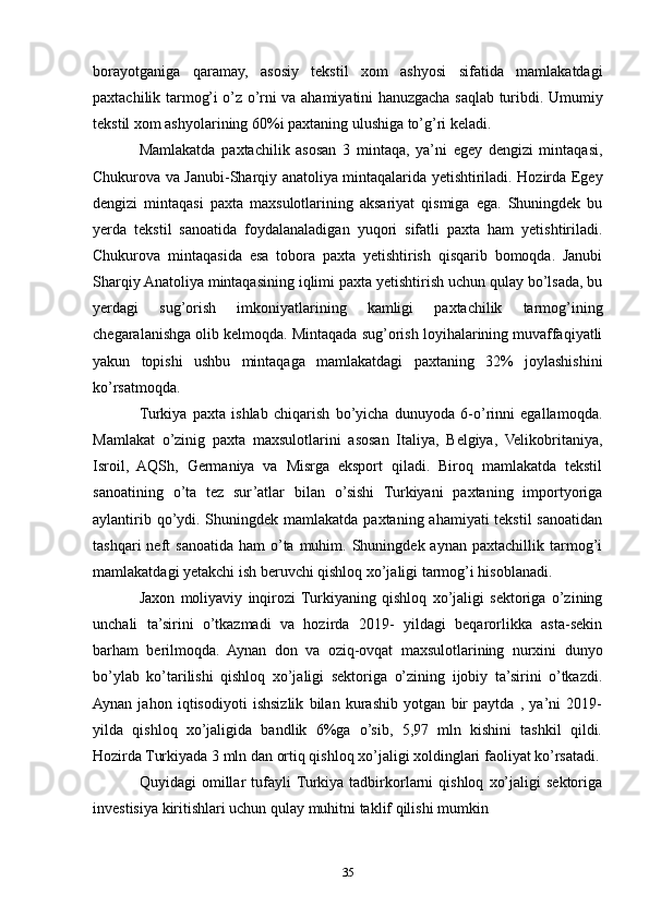 borayotganiga   qaramay,   asosiy   tekstil   xom   ashyosi   sifatida   mamlakatdagi
paxtachilik tarmog’i o’z o’rni va ahamiyatini hanuzgacha saqlab turibdi. Umumiy
tekstil xom ashyolarining 60%i paxtaning ulushiga to’g’ri keladi. 
Mamlakatda   paxtachilik   asosan   3   mintaqa,   ya’ni   egey   dengizi   mintaqasi,
Chukurova va Janubi-Sharqiy anatoliya mintaqalarida yetishtiriladi. Hozirda Egey
dengizi   mintaqasi   paxta   maxsulotlarining   aksariyat   qismiga   ega.   Shuningdek   bu
yerda   tekstil   sanoatida   foydalanaladigan   yuqori   sifatli   paxta   ham   yetishtiriladi.
Chukurova   mintaqasida   esa   tobora   paxta   yetishtirish   qisqarib   bomoqda.   Janubi
Sharqiy Anatoliya mintaqasining iqlimi paxta yetishtirish uchun qulay bo’lsada, bu
yerdagi   sug’orish   imkoniyatlarining   kamligi   paxtachilik   tarmog’ining
chegaralanishga olib kelmoqda. Mintaqada sug’orish loyihalarining muvaffaqiyatli
yakun   topishi   ushbu   mintaqaga   mamlakatdagi   paxtaning   32%   joylashishini
ko’rsatmoqda. 
Turkiya   paxta   ishlab   chiqarish   bo’yicha   dunuyoda   6-o’rinni   egallamoqda.
Mamlakat   o’zinig   paxta   maxsulotlarini   asosan   Italiya,   Belgiya,   Velikobritaniya,
Isroil,   AQSh,   Germaniya   va   Misrga   eksport   qiladi.   Biroq   mamlakatda   tekstil
sanoatining   o’ta   tez   sur’atlar   bilan   o’sishi   Turkiyani   paxtaning   importyoriga
aylantirib qo’ydi. Shuningdek mamlakatda paxtaning ahamiyati tekstil sanoatidan
tashqari  neft   sanoatida   ham   o’ta  muhim.  Shuningdek  aynan   paxtachillik  tarmog’i
mamlakatdagi yetakchi ish beruvchi qishloq xo’jaligi tarmog’i hisoblanadi. 
Jaxon   moliyaviy   inqirozi  Turkiyaning   qishloq   xo’jaligi   sektoriga   o’zining
unchali   ta’sirini   o’tkazmadi   va   hozirda   2019-   yildagi   beqarorlikka   asta-sekin
barham   berilmoqda.   Aynan   don   va   oziq-ovqat   maxsulotlarining   nurxini   dunyo
bo’ylab   ko’tarilishi   qishloq   xo’jaligi   sektoriga   o’zining   ijobiy   ta’sirini   o’tkazdi.
Aynan   jahon   iqtisodiyoti   ishsizlik   bilan   kurashib   yotgan   bir   paytda   ,   ya’ni   2019-
yilda   qishloq   xo’jaligida   bandlik   6%ga   o’sib,   5,97   mln   kishini   tashkil   qildi.
Hozirda Turkiyada 3 mln dan ortiq qishloq xo’jaligi xoldinglari faoliyat ko’rsatadi.
Quyidagi   omillar   tufayli  Turkiya  tadbirkorlarni   qishloq   xo’jaligi   sektoriga
investisiya kiritishlari uchun qulay muhitni taklif qilishi mumkin 
35 
