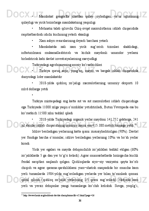 • Mamlakat   geografik   jihatdan   qulay   joylashgan,   ya’ni   iqlimining
qulayligi va yirik bozorlarga mamlakatning yaqinligi 
• Mehnatni talab qiluvchi  Oziq-ovqat maxsulotlarini ishlab chiqarishda
raqobatbardosh ishchi kuchining yetarli ekanligi 
• Xam ashyo resurslarining deyarli barchasi yetarli 
• Mamlakatda   xali   xam   yirik   sug’orish   tizimlari   shaklidagi,
infratuzilmani   mukamallashtirish   va   kichik   maydonli   unumdor   yerlarni
birlashtirish kabi davlat investisiyalarining mavjudligi 
Turkiyadagi agrobiznesning asosiy ko’rsatkichlari 
• Turkiya   quruq   anjir,   yong’oq,   mayiz   va   bargak   ishlab   chiqarishda
dunyodagi lider mamlakatdir 
• 2018-yilda   qishloq   xo’jaligi   maxsulotlarning   umumiy   eksporti   10
mlrd dollarga yetdi 
•
Turkiya   mintaqadagi   eng   katta   sut   va   sut   maxsulotlari   ishlab   chiqarishiga
ega.Turkiyada 11000 xilga yaqin o’simliklar yetishtiriladi, Butun Yevropada esa bu
ko’rsatkich 11500 xilni tashkil qiladi 
• 2018-yilda Turkiyadagi organik yerlar maydoni 141.752 gektarga, 241
xil ekinlar ishlab chiqarishning umumiy xajmi esa 415.380 metrik tonnaga yetdi. 11
Ishlov beriladigan yerlarning katta qismi xususiylashtirilgan (90%). Davlat
yer   fondiga  barcha  o’rmonlar,  ishlov   beriladigan   yerlarning  10%i  va   bo’sh  yerlar
kiradi. 
Yirik   yer   egalari   va   mayda   dehqonchilik   xo’jaliklari   tashkil   etilgan   (60%
xo’jaliklarda 5 ga dan yer to’g’ri keladi). Agrar munosabatlarda hozirgacha kuchli
feodal   sarqitlari   saqlanib   qolgan.   Qishloqlarda   siyo¬siy   vaziyatni   qayta   ko’rib
chiqish   va   agrar   qarama-qarshiliklarni   yum¬shatish   maqsadida   bir   muncha   kam
yerli   tumanlarda   1984-yilda   sug’oriladigan   yerlarda   yer   bilan   ta’minlash   qonuni
qabul   qilindi   (qishloq   xo’jalik   yerlarining   1/5   qismi   sug’oriladi).   Natijada   kam
yerli   va   yersiz   dehqonlar   yangi   tumanlarga   ko’chib   kelishdi.   Suvga,   yoqilg’i,
11
 http://www.hozir.org/toshkent-davlat-sharqshunoslik-v2.html?page=16
36 