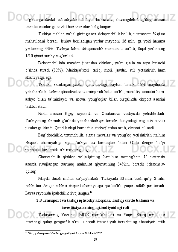o’g’itlarga   davlat   subsidiyalari   faoliyat   ko’rsatadi,   shuningdek   bug’doy,   asosan
texnika ekinlariga davlat harid narxlari belgilangan.
Turkiya qishloq xo’jaligining asosi dehqonchilik bo’lib, u tarmoqni ⅔ qism
mahsulotini   beradi.   Ishlov   beriladigan   yerlar   maydoni   26   mln.   ga   yoki   hamma
yerlarning   33%i.   Turkiya   lalmi   dehqonchilik   mamlakati   bo’lib,   faqat   yerlarning
1/10 qismi sun’iy sug’oriladi. 
Dehqonchilikda   maydon   jihatidan   ekinlari,   ya’ni   g’alla   va   arpa   birinchi
o’rinda   turadi   (82%).   Makkajo’xori,   tariq,   sholi,   javdar,   suli   yetshtirish   ham
ahamiyatga ega. 
Texnika   ekinlargan   paxta,   qand   lavlagi,   zaytun,   tamaki   15%   maydonda
yetishtiriladi. Lekin iqtisodiyotda ularning roli katta bo’lib, mahalliy sanoatni hom-
ashyo   bilan   ta’minlaydi   va   meva,   yong’oqlar   bilan   birgalikda   eksport   asosini
tashkil etadi.
Paxta   asosan   Egey   rayonida   va   Chukurova   vodiysida   yetishtiriladi.
Turkiyaning   shimoli-g’arbida   yetishtiriladigan   tamaki   dunyodagi   eng   oliy   navlar
jumlasiga kiradi. Qand lavlagi ham ichki ehtiyojlardan ortib, eksport qilinadi. 
Bog’dorchilik,   uzumchilik,   sitrus   mevalar   va   yong’oq   yetishtirish   muhim
eksport   ahamiyatiga   ega.   Turkiya   bu   tarmoqlari   bilan   O’rta   dengiz   bo’yi
mamlakatlari ichida o’z mavqeiga ega.
Chorvachilik   qishloq   xo’jaligining   2-muhim   tarmog’idir.   U   ekstensiv
asosda   rivojlangan   (tarmoq   mahsulot   qiymatining   34%ini   beradi)   (ekstensiv-
qoloq).
Mayda   shoxli   mollar   ko’paytiriladi.  Turkiyada   30   mln.   bosh   qo’y,   8   mln.
echki bor. Angor echkisi eksport ahamiyatiga ega bo’lib, yuqori sifatli jun beradi.
Bursa rayonida ipakchilik rivojlangan. 12
2.3 Transport va tashqi iqtisodiy aloqalar, Tashqi savdo balansi va
investitsiyalarning iqtisodiyotdagi roli
Turkiyaning   Yevropa,   MDX   mamlakatlari   va   Yaqin   Sharq   mintaqasi
orasidagi   qulay   geografik   o’rni   u   orqali   tranzit   yuk   tashishning   ahamiyati   ortib
12
 Xorijiy sharq mamlakatlar geografiyasi 2 qism Toshkent-2020
37 