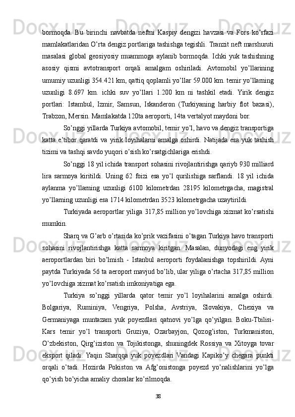 bormoqda.   Bu   birinchi   navbatda   neftni   Kaspiy   dengizi   havzasi   va   Fors   ko’rfazi
mamlakatlaridan O’rta dengiz portlariga tashishga tegishli. Tranzit neft marshuruti
masalasi   global   geosiyosiy   muammoga   aylanib   bormoqda.   Ichki   yuk   tashishning
asosiy   qismi   avtotransport   orqali   amalgam   oshiriladi.   Avtomobil   yo’llarining
umumiy uzunligi 354.421 km, qattiq qoplamli yo’llar 59.000 km. temir yo’llarning
uzunligi   8.697   km.   ichki   suv   yo’llari   1.200   km   ni   tashkil   etadi.   Yirik   dengiz
portlari:   Istambul,   Izmir,   Samsun,   Iskanderon   (Turkiyaning   harbiy   flot   bazasi),
Trabzon, Mersin. Mamlakatda 120ta aeroporti, 14ta vertalyot maydoni bor.
So’nggi yillarda Turkiya avtomobil, temir yo’l, havo va dengiz transportiga
katta   e’tibor   qaratdi   va   yirik   loyihalarni   amalga   oshirdi.   Natijada   esa   yuk   tashish
tizimi va tashqi savdo yuqori o’sish ko’rsatgichlariga erishdi.
So’nggi 18 yil ichida transport sohasini rivojlantirishga qariyb 930 milliard
lira   sarmoya   kiritildi.   Uning   62   foizi   esa   yo’l   qurilishiga   sarflandi.   18   yil   ichida
aylanma   yo’llarning   uzunligi   6100   kilometrdan   28195   kilometrgacha,   magistral
yo’llarning uzunligi esa 1714 kilometrdan 3523 kilometrgacha uzaytirildi.
Turkiyada aeroportlar yiliga 317,85 million yo’lovchiga xizmat ko’rsatishi
mumkin.
Sharq va G’arb o’rtasida ko’prik vazifasini o’tagan Turkiya havo transporti
sohasini   rivojlantirishga   katta   sarmoya   kiritgan.   Masalan,   dunyodagi   eng   yirik
aeroportlardan   biri   bo’lmish   -   Istanbul   aeroporti   foydalanishga   topshirildi.  Ayni
paytda Turkiyada 56 ta aeroport mavjud bo’lib, ular yiliga o’rtacha 317,85 million
yo’lovchiga xizmat ko’rsatish imkoniyatiga ega.
Turkiya   so’nggi   yillarda   qator   temir   yo’l   loyihalarini   amalga   oshirdi.
Bolgariya,   Ruminiya,   Vengriya,   Polsha,   Avstriya,   Slovakiya,   Chexiya   va
Germaniyaga   muntazam   yuk   poyezdlari   qatnovi   yo’lga   qo’yilgan.   Boku-Tbilisi-
Kars   temir   yo’l   transporti   Gruziya,   Ozarbayjon,   Qozog’iston,   Turkmaniston,
O’zbekiston,   Qirg’iziston   va   Tojikistonga,   shuningdek   Rossiya   va   Xitoyga   tovar
eksport   qiladi.  Yaqin   Sharqqa   yuk   poyezdlari   Vandagi   Kapiko’y   chegara   punkti
orqali   o’tadi.   Hozirda   Pokiston   va   Afg’onistonga   poyezd   yo’nalishlarini   yo’lga
qo’yish bo’yicha amaliy choralar ko’rilmoqda.
38 