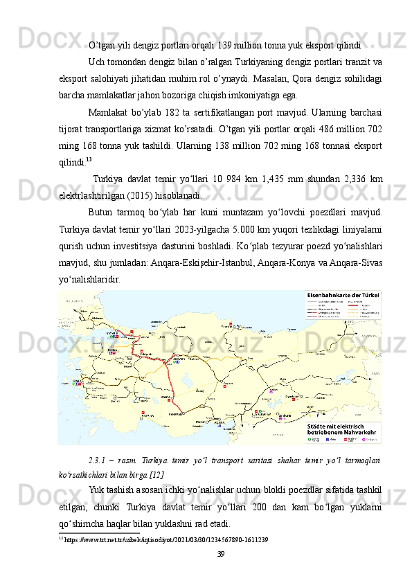 O’tgan yili dengiz portlari orqali 139 million tonna yuk eksport qilindi
Uch tomondan dengiz bilan o’ralgan Turkiyaning dengiz portlari tranzit va
eksport salohiyati jihatidan muhim rol o’ynaydi. Masalan, Qora dengiz sohilidagi
barcha mamlakatlar jahon bozoriga chiqish imkoniyatiga ega.
Mamlakat   bo’ylab   182   ta   sertifikatlangan   port   mavjud.   Ularning   barchasi
tijorat transportlariga xizmat ko’rsatadi. O’tgan yili portlar orqali 486 million 702
ming 168 tonna yuk tashildi. Ularning 138 million 702 ming 168 tonnasi eksport
qilindi. 13
 
  Turkiya   davlat   temir   yo llari   10   984   km   1,435   mm   shundan   2,336   kmʻ
elektrlashtirilgan (2015) hisoblanadi. 
Butun   tarmoq   bo ylab   har   kuni   muntazam   yo lovchi   poezdlari   mavjud.	
ʻ ʻ
Turkiya davlat temir yo llari 2023-yilgacha 5.000 km yuqori tezlikdagi liniyalarni
ʻ
qurish uchun investitsiya dasturini  boshladi. Ko plab tezyurar poezd yo nalishlari	
ʻ ʻ
mavjud, shu jumladan: Anqara-Eskişehir-İstanbul, Anqara-Konya va Anqara-Sivas
yo nalishlaridir.	
ʻ
2.3.1   –   rasm.   Turkiya   temir   yo l   transport   xaritasi   shahar   temir   yo l   tarmoqlari	
ʻ ʻ
ko rsatkichlari bilan birga [12]	
ʻ
Yuk tashish asosan ichki yo nalishlar uchun blokli poezdlar sifatida tashkil	
ʻ
etilgan,   chunki   Turkiya   davlat   temir   yo llari   200   dan   kam   bo lgan   yuklarni	
ʻ ʻ
qo shimcha haqlar bilan yuklashni rad etadi.	
ʻ
13
 https://www.trt.net.tr/uzbek/iqtisodiyot/2021/03/30/1234567890-1611239
39 