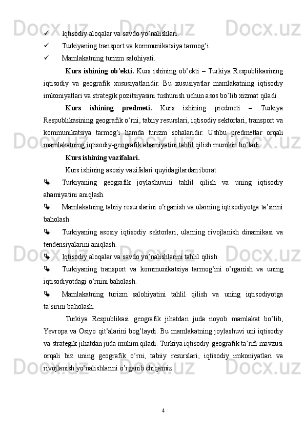  Iqtisodiy aloqalar va savdo yo’nalishlari.
 Turkiyaning transport va kommunikatsiya tarmog’i.
 Mamlakatning turizm salohiyati.
Kurs   ishining   ob’ekti.   Kurs   ishining   ob’ekti   –  Turkiya   Respublikasining
iqtisodiy   va   geografik   xususiyatlaridir.   Bu   xususiyatlar   mamlakatning   iqtisodiy
imkoniyatlari va strategik pozitsiyasini tushunish uchun asos bo’lib xizmat qiladi.
Kurs   ishining   predmeti.   Kurs   ishining   predmeti   –   Turkiya
Respublikasining geografik o’rni, tabiiy resurslari, iqtisodiy sektorlari, transport va
kommunikatsiya   tarmog’i   hamda   turizm   sohalaridir.   Ushbu   predmetlar   orqali
mamlakatning iqtisodiy-geografik ahamiyatini tahlil qilish mumkin bo’ladi.
Kurs ishining vazifalari.
Kurs ishining asosiy vazifalari quyidagilardan iborat:
 Turkiyaning   geografik   joylashuvini   tahlil   qilish   va   uning   iqtisodiy
ahamiyatini aniqlash.
 Mamlakatning tabiiy resurslarini o’rganish va ularning iqtisodiyotga ta’sirini
baholash.
 Turkiyaning   asosiy   iqtisodiy   sektorlari,   ularning   rivojlanish   dinamikasi   va
tendensiyalarini aniqlash.
 Iqtisodiy aloqalar va savdo yo’nalishlarini tahlil qilish.
 Turkiyaning   transport   va   kommunikatsiya   tarmog’ini   o’rganish   va   uning
iqtisodiyotdagi o’rnini baholash.
 Mamlakatning   turizm   salohiyatini   tahlil   qilish   va   uning   iqtisodiyotga
ta’sirini baholash.
Turkiya   Respublikasi   geografik   jihatdan   juda   noyob   mamlakat   bo’lib,
Yevropa va Osiyo qit’alarini bog’laydi. Bu mamlakatning joylashuvi uni iqtisodiy
va strategik jihatdan juda muhim qiladi. Turkiya iqtisodiy-geografik ta’rifi mavzusi
orqali   biz   uning   geografik   o’rni,   tabiiy   resurslari,   iqtisodiy   imkoniyatlari   va
rivojlanish yo’nalishlarini o’rganib chiqamiz.
4 