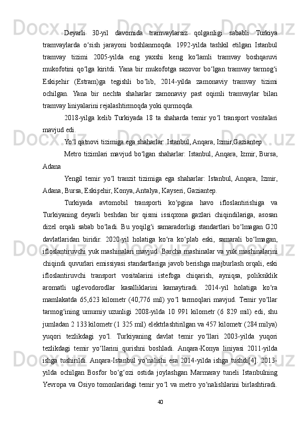Deyarli   30-yil   davomida   tramvaylarsiz   qolganligi   sababli   Turkiya
tramvaylarda   o sish   jarayoni   boshlanmoqda.   1992-yilda   tashkil   etilgan   Istanbulʻ
tramvay   tizimi   2005-yilda   eng   yaxshi   keng   ko lamli   tramvay   boshqaruvi	
ʻ
mukofotini   qo lga   kiritdi.  Yana   bir   mukofotga   sazovor   bo lgan   tramvay   tarmog i	
ʻ ʻ ʻ
Eskişehir   (Estram)ga   tegishli   bo lib,   2014-yilda   zamonaviy   tramvay   tizimi	
ʻ
ochilgan.   Yana   bir   nechta   shaharlar   zamonaviy   past   oqimli   tramvaylar   bilan
tramvay liniyalarini rejalashtirmoqda yoki qurmoqda.
2018-yilga   kelib   Turkiyada   18   ta   shaharda   temir   yo l   transport   vositalari	
ʻ
mavjud edi.
Yo l qatnovi tizimiga ega shaharlar: Istanbul, Anqara, Izmir,Gaziantep	
ʻ
Metro   tizimlari   mavjud   bo lgan   shaharlar:   Istanbul,  Anqara,   Izmir,   Bursa,	
ʻ
Adana
Yengil   temir   yo l   tranzit   tizimiga   ega   shaharlar:   Istanbul,  Anqara,   Izmir,	
ʻ
Adana, Bursa, Eskişehir, Konya, Antalya, Kayseri, Gaziantep.
Turkiyada   avtomobil   transporti   ko pgina   havo   ifloslantirishiga   va	
ʻ
Turkiyaning   deyarli   beshdan   bir   qismi   issiqxona   gazlari   chiqindilariga,   asosan
dizel   orqali   sabab   bo ladi.   Bu   yoqilg i   samaradorligi   standartlari   bo lmagan   G20	
ʻ ʻ ʻ
davlatlaridan   biridir.   2020-yil   holatiga   ko ra   ko plab   eski,   samarali   bo lmagan,	
ʻ ʻ ʻ
ifloslantiruvchi  yuk mashinalari mavjud. Barcha mashinalar va yuk mashinalarini
chiqindi quvurlari emissiyasi standartlariga javob berishga majburlash orqali, eski
ifloslantiruvchi   transport   vositalarini   istefoga   chiqarish,   ayniqsa,   poliksiklik
aromatli   uglevodorodlar   kasalliklarini   kamaytiradi.   2014-yil   holatiga   ko ra	
ʻ
mamlakatda   65,623   kilometr   (40,776   mil)   yo l   tarmoqlari   mavjud.   Temir   yo llar	
ʻ ʻ
tarmog ining   umumiy   uzunligi   2008-yilda   10   991   kilometr   (6   829   mil)   edi,   shu	
ʻ
jumladan 2 133 kilometr (1 325 mil) elektrlashtirilgan va 457 kilometr (284 milya)
yuqori   tezlikdagi   yo l.   Turkiyaning   davlat   temir   yo llari   2003-yilda   yuqori	
ʻ ʻ
tezlikdagi   temir   yo llarini   qurishni   boshladi.   Anqara-Konya   liniyasi   2011-yilda	
ʻ
ishga   tushirildi.  Anqara-Istanbul   yo nalishi   esa   2014-yilda   ishga   tushdi[4].   2013-	
ʻ
yilda   ochilgan   Bosfor   bo g ozi   ostida   joylashgan   Marmaray   tuneli   Istanbulning	
ʻ ʻ
Yevropa  va  Osiyo  tomonlaridagi   temir  yo l   va  metro  yo nalishlarini  birlashtiradi.	
ʻ ʻ
40 