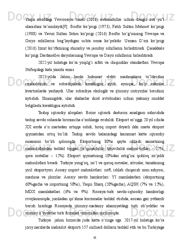 Yaqin   atrofdagi   Yevroosiyo   tuneli   (2016)   avtomobillar   uchun   dengiz   osti   yo lʻ
ulanishini   ta minlaydi[9].   Bosfor   ko prigi   (1973),   Fatih   Sultan   Mehmet   ko prigi	
ʼ ʻ ʻ
(1988)   va   Yavuz   Sultan   Selim   ko prigi   (2016)   Bosfor   bo g inining   Yevropa   va	
ʻ ʻ ʻ
Osiyo   sohillarini   bog laydigan   uchta   osma   ko prikdir.   Usman   G ozi   ko prigi	
ʻ ʻ ʻ ʻ
(2016)   İzmit   ko rfazining   shimoliy   va  janubiy   sohillarini   birlashtiradi.  Çanakkale	
ʻ
ko prigi Dardanelles daryolarining Yevropa va Osiyo sohillarini birlashtiradi.	
ʻ
2022-yil   holatiga   ko ra   yoqilg i   sifati   va   chiqindilar   standartlari  Yevropa	
ʻ ʻ
Ittifoqidagi kabi yaxshi emas.
2023-yilda   Jahon   banki   hukumat   elektr   mashinalarni   to ldirishni	
ʻ
rejalashtirish   va   subsidiyalash   kerakligini   aytdi,   ayniqsa,   ko p   odamlar	
ʻ
kvartiralarda   yashaydi.   Ular   subsidiya   ekologik   va   ijtimoiy   imtiyozlar   berishini
aytishdi.   Shuningdek,   ular   shaharlar   dizel   avtobuslari   uchun   yakuniy   muddat
belgilashi kerakligini aytishdi.
Tashqi   iqtisodiy   aloqalari.   Bozor   iqtisodi   dasturini   amalgam   oshirishda
tashqi savdo sohasida birmuncha o’sishlarga erishildi. Eksport so’nggi 20 yil ichida
XX   asrda   o’n   martadan   ortiqqa   oshdi,   biroq   import   deyarli   ikki   marta   eksport
qiymatidan   ortiq   bo’ldi.   Tashqi   savdo   balansidagi   kamomat   katta   iqtisodiy
muammo   bo’lib   qolmoqda.   Eksportning   80%i   qayta   ishlash   sanoatining
mahsulotlaridan   tashkil   topgan   (to’qimachilik-   tikuvchilik   mahsu¬lotlari   –   27%,
qora   metallar   –   12%).   Eksport   qiymatining   10%dan   ortig’ini   qishloq   xo’jalik
mahsulotlari beradi. Turkiya yong’oq, xo’l va quruq mevalar, sitruslar, tamakining
yiril   eksportyori.  Asosiy   import   mahsulotlari:   neft,   ishlab   chiqarish   xom   ashyosi,
mashina   va   jihozlar.   Asosiy   savdo   hamkorlari:   YI   mamlakatlari   (eksportning
60%gacha   va   importning   50%i),  Yaqin   Sharq   (20%gacha),  AQSH   (7%   va   12%),
MDX   mamlakatlari   (6%   va   9%).   Rossiya-turk   savdo-iqtisodiy   hamkorligi
rivojlanmoqda, jumladan qo’shma korxonalar tashkil  etishda, asosan gaz yetkazib
berish   hisobiga   Rossiyada   ijtimoiy-madaniy   ahamiyatdagi   turli   ob’yektlar   va
xususiy o’byektlar turk firmalari tomonidan qurilmoqda.
Turkiya     jahon   bozorida   juda   katta   o’ringa   ega.   2017-yil   holatiga   ko’ra
joriy narxlarda mahsulot eksporti 157 milliard dollarni tashkil etdi va bu Turkiyaga
41 