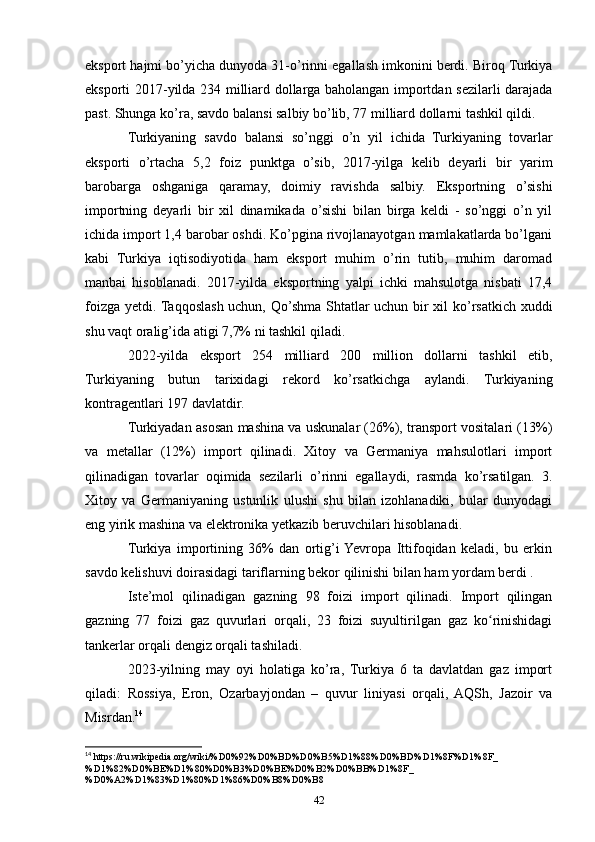 eksport hajmi bo’yicha dunyoda 31-o’rinni egallash imkonini berdi. Biroq Turkiya
eksporti 2017-yilda 234 milliard dollarga baholangan importdan sezilarli darajada
past. Shunga ko’ra, savdo balansi salbiy bo’lib, 77 milliard dollarni tashkil qildi.
Turkiyaning   savdo   balansi   so’nggi   o’n   yil   ichida   Turkiyaning   tovarlar
eksporti   o’rtacha   5,2   foiz   punktga   o’sib,   2017-yilga   kelib   deyarli   bir   yarim
barobarga   oshganiga   qaramay,   doimiy   ravishda   salbiy.   Eksportning   o’sishi
importning   deyarli   bir   xil   dinamikada   o’sishi   bilan   birga   keldi   -   so’nggi   o’n   yil
ichida import 1,4 barobar oshdi. Ko’pgina rivojlanayotgan mamlakatlarda bo’lgani
kabi   Turkiya   iqtisodiyotida   ham   eksport   muhim   o’rin   tutib,   muhim   daromad
manbai   hisoblanadi.   2017-yilda   eksportning   yalpi   ichki   mahsulotga   nisbati   17,4
foizga yetdi. Taqqoslash uchun, Qo’shma Shtatlar uchun bir xil ko’rsatkich xuddi
shu vaqt oralig’ida atigi 7,7% ni tashkil qiladi.
2022-yilda   eksport   254   milliard   200   million   dollarni   tashkil   etib,
Turkiyaning   butun   tarixidagi   rekord   ko’rsatkichga   aylandi.   Turkiyaning
kontragentlari 197 davlatdir.
Turkiyadan asosan mashina va uskunalar (26%), transport vositalari (13%)
va   metallar   (12%)   import   qilinadi.   Xitoy   va   Germaniya   mahsulotlari   import
qilinadigan   tovarlar   oqimida   sezilarli   o’rinni   egallaydi,   rasmda   ko’rsatilgan.   3.
Xitoy   va   Germaniyaning   ustunlik   ulushi   shu   bilan   izohlanadiki,   bular   dunyodagi
eng yirik mashina va elektronika yetkazib beruvchilari hisoblanadi.
Turkiya   importining   36%   dan   ortig’i  Yevropa   Ittifoqidan   keladi,   bu   erkin
savdo kelishuvi doirasidagi tariflarning bekor qilinishi bilan ham yordam berdi .
Iste’mol   qilinadigan   gazning   98   foizi   import   qilinadi.   Import   qilingan
gazning   77   foizi   gaz   quvurlari   orqali,   23   foizi   suyultirilgan   gaz   ko rinishidagiʻ
tankerlar orqali dengiz orqali tashiladi.
2023-yilning   may   oyi   holatiga   ko’ra,   Turkiya   6   ta   davlatdan   gaz   import
qiladi:   Rossiya,   Eron,   Ozarbayjondan   –   quvur   liniyasi   orqali,   AQSh,   Jazoir   va
Misrdan. 14
14
 https://ru.wikipedia.org/wiki/%D0%92%D0%BD%D0%B5%D1%88%D0%BD%D1%8F%D1%8F_
%D1%82%D0%BE%D1%80%D0%B3%D0%BE%D0%B2%D0%BB%D1%8F_
%D0%A2%D1%83%D1%80%D1%86%D0%B8%D0%B8
42 