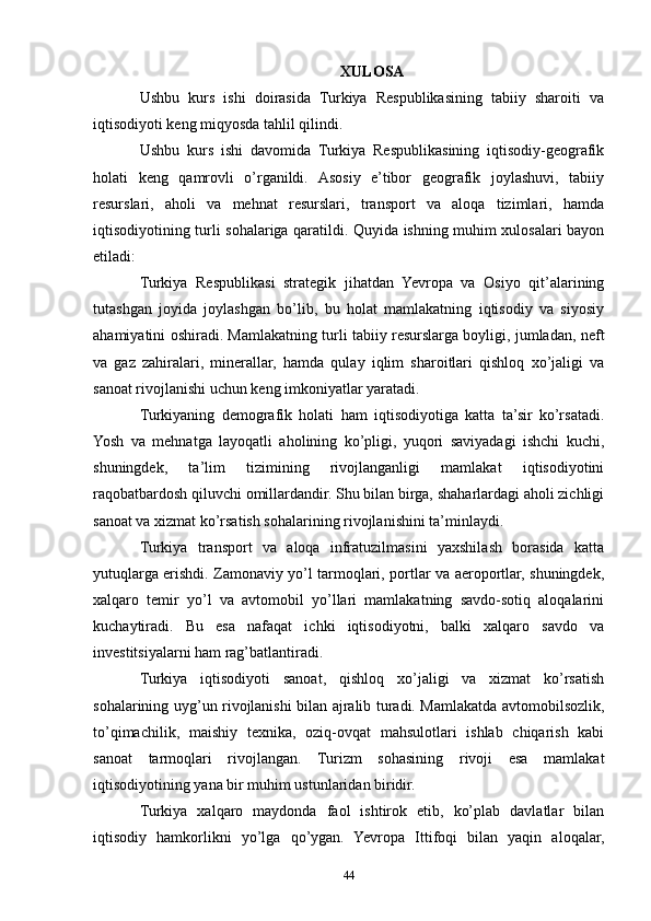 XULOSA
Ushbu   kurs   ishi   doirasida   Turkiya   Respublikasining   tabiiy   sharoiti   va
iqtisodiyoti keng miqyosda tahlil qilindi.
Ushbu   kurs   ishi   davomida   Turkiya   Respublikasining   iqtisodiy-geografik
holati   keng   qamrovli   o’rganildi.   Asosiy   e’tibor   geografik   joylashuvi,   tabiiy
resurslari,   aholi   va   mehnat   resurslari,   transport   va   aloqa   tizimlari,   hamda
iqtisodiyotining turli sohalariga qaratildi. Quyida ishning muhim xulosalari bayon
etiladi:
Turkiya   Respublikasi   strategik   jihatdan   Yevropa   va   Osiyo   qit’alarining
tutashgan   joyida   joylashgan   bo’lib,   bu   holat   mamlakatning   iqtisodiy   va   siyosiy
ahamiyatini oshiradi. Mamlakatning turli tabiiy resurslarga boyligi, jumladan, neft
va   gaz   zahiralari,   minerallar,   hamda   qulay   iqlim   sharoitlari   qishloq   xo’jaligi   va
sanoat rivojlanishi uchun keng imkoniyatlar yaratadi.
Turkiyaning   demografik   holati   ham   iqtisodiyotiga   katta   ta’sir   ko’rsatadi.
Yosh   va   mehnatga   layoqatli   aholining   ko’pligi,   yuqori   saviyadagi   ishchi   kuchi,
shuningdek,   ta’lim   tizimining   rivojlanganligi   mamlakat   iqtisodiyotini
raqobatbardosh qiluvchi omillardandir. Shu bilan birga, shaharlardagi aholi zichligi
sanoat va xizmat ko’rsatish sohalarining rivojlanishini ta’minlaydi.
Turkiya   transport   va   aloqa   infratuzilmasini   yaxshilash   borasida   katta
yutuqlarga erishdi. Zamonaviy yo’l tarmoqlari, portlar va aeroportlar, shuningdek,
xalqaro   temir   yo’l   va   avtomobil   yo’llari   mamlakatning   savdo-sotiq   aloqalarini
kuchaytiradi.   Bu   esa   nafaqat   ichki   iqtisodiyotni,   balki   xalqaro   savdo   va
investitsiyalarni ham rag’batlantiradi.
Turkiya   iqtisodiyoti   sanoat,   qishloq   xo’jaligi   va   xizmat   ko’rsatish
sohalarining uyg’un rivojlanishi bilan ajralib turadi. Mamlakatda avtomobilsozlik,
to’qimachilik,   maishiy   texnika,   oziq-ovqat   mahsulotlari   ishlab   chiqarish   kabi
sanoat   tarmoqlari   rivojlangan.   Turizm   sohasining   rivoji   esa   mamlakat
iqtisodiyotining yana bir muhim ustunlaridan biridir.
Turkiya   xalqaro   maydonda   faol   ishtirok   etib,   ko’plab   davlatlar   bilan
iqtisodiy   hamkorlikni   yo’lga   qo’ygan.   Yevropa   Ittifoqi   bilan   yaqin   aloqalar,
44 