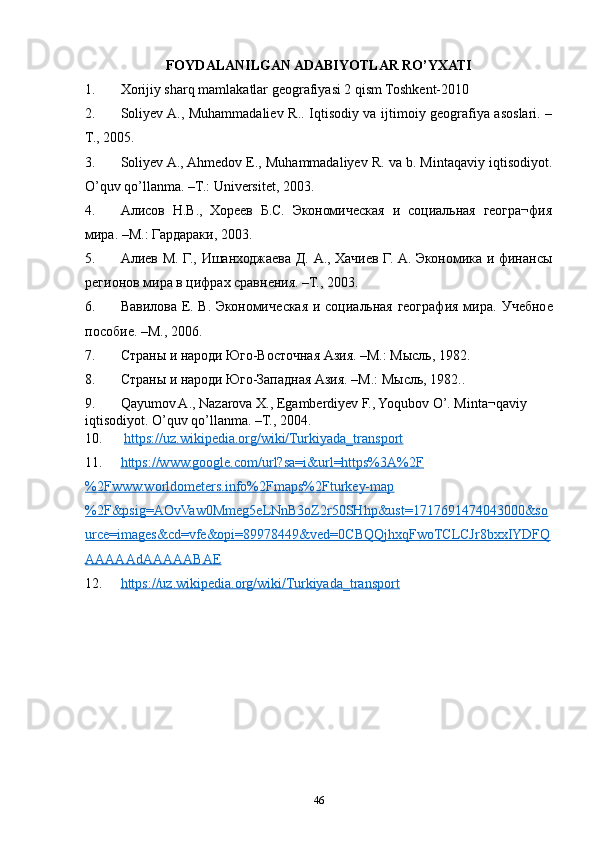 FOYDALANILGAN ADABIYOTLAR RO’YXATI
1. Xorijiy sharq mamlakatlar geografiyasi 2 qism Toshkent-2010
2. Soliyev A., Muhammadaliev R.. Iqtisodiy va ijtimoiy geografiya asoslari. –
T., 2005.
3. Soliyev A., Ahmedov E., Muhammadaliyev R. va b. Mintaqaviy iqtisodiyot.
O’quv qo’llanma. –T.: Universitet, 2003.
4. Алисов   Н.В.,   Хореев   Б.С.   Экономическая   и   социальная   геогра¬фия
мира. –М.: Гардараки, 2003.
5. Алиев М. Г., Ишанходжаева Д. А., Хачиев Г. А. Экономика и финансы
регионов мира в цифрах сравнения. –Т., 2003.
6. Вавилова Е. В. Экономическая и социальная география мира.   Учебное
пособие. –М., 2006.
7. Страны и народи Юго-Восточная Азия. –М.: Мысль, 1982.
8. Страны и народи Юго-Западная Азия. –М.: Мысль, 1982..
9. Qayumov A., Nazarova X., Egamberdiyev F., Yoqubov O’. Minta¬qaviy 
iqtisodiyot. O’quv qo’llanma. –T., 2004.
10.   https://uz.wikipedia.org/wiki/Turkiyada_transport  
11. https://www.google.com/url?sa=i&url=https%3A%2F   
%2Fwww.worldometers.info%2Fmaps%2Fturkey-map
%2F&psig=AOvVaw0Mmeg5eLNnB3oZ2r50SHhp&ust=1717691474043000&so
urce=images&cd=vfe&opi=89978449&ved=0CBQQjhxqFwoTCLCJr8bxxIYDFQ
AAAAAdAAAAABAE  
12. https://uz.wikipedia.org/wiki/Turkiyada_transport     
46 