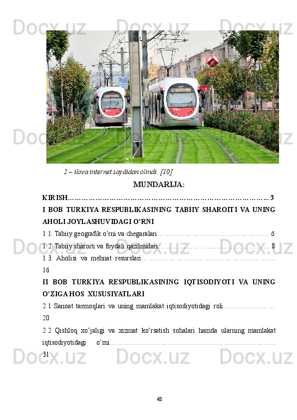 2 – ilova internet saydidan olindi. [10]
MUNDARIJA:
KIRISH…………………………………………………………………………... 3
I   BOB   TURKIYA  RESPUBLIKASINING   TABIIY   SHAROITI   VA  UNING
AHOLI JOYLASHUVIDAGI O’RNI 
1.1. Tabiiy geografik o’rni va chegaralari………………………………………… 6
1.2. Tabiiy sharoiti va foydali qazilmalari………………………………………… 8
1.3.   Aholisi   va   mehnat   resurslari………………………………………………….
16
II   BOB   TURKIYA   RESPUBLIKASINING   IQTISODIYOTI   VA   UNING
O’ZIGA HOS  XUSUSIYATLARI
2.1   Sanoat   tarmoqlari   va   uning   mamlakat   iqtisodiyotidagi   roli……….….………
20
2.2   Qishloq   xo’jaligi   va   xizmat   ko’rsatish   sohalari   hamda   ularning   mamlakat
iqtisodiyotidagi   o’rni………….………………………………………...………...
31
48 