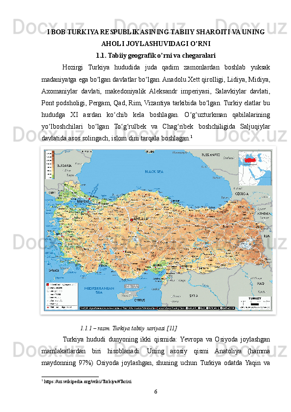 I BOB TURKIYA RESPUBLIKASINING TABIIY SHAROITI VA UNING
AHOLI JOYLASHUVIDAGI O’RNI
1.1. Tabiiy geografik o’rni va chegaralari
Hozirgi   Turkiya   hududida   juda   qadim   zamonlardan   boshlab   yuksak
madaniyatga ega bo lgan davlatlar bo lgan. Anadolu Xett qirolligi, Lidiya, Midiya,ʻ ʻ
Axomaniylar   davlati,   makedoniyalik   Aleksandr   imperiyasi,   Salavkiylar   davlati,
Pont podsholigi, Pergam, Qad, Rim, Vizantiya tarkibida bo lgan. Turkiy elatlar bu	
ʻ
hududga   XI   asrdan   ko chib   kela   boshlagan.   O g uzturkman   qabilalarining	
ʻ ʻ ʻ
yo lboshchilari   bo lgan   To g rulbek   va   Chag ribek   boshchiligida   Saljuqiylar	
ʻ ʻ ʻ ʻ ʻ
davlatida asos solingach, islom dini tarqala boshlagan. 1
1.1.1 – rasm. Turkiya tabiiy xariyasi [11]
Turkiya   hududi   dunyoning   ikki   qismida:  Yevropa   va   Osiyoda   joylashgan
mamlakatlardan   biri   hisoblanadi.   Uning   asosiy   qismi   Anatoliya   (hamma
maydonning   97%)   Osiyoda   joylashgan,   shuning   uchun   Turkiya   odatda  Yaqin   va
1
 https://uz.wikipedia.org/wiki/Turkiya#Tarixi
6  