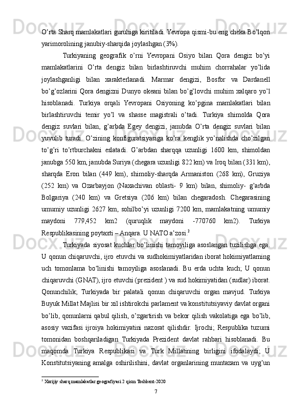 O’rta Sharq mamlakatlari guruhiga kiritiladi. Yevropa qismi-bu eng cheka Bo’lqon
yarimorolining janubiy-sharqida joylashgan (3%).
Turkiyaning   geografik   o’rni   Yevropani   Osiyo   bilan   Qora   dengiz   bo’yi
mamlakatlarini   O’rta   dengiz   bilan   birlashtiruvchi   muhim   chorrahalar   yo’lida
joylashganligi   bilan   xarakterlanadi.   Marmar   dengizi,   Bosfor   va   Dardanell
bo’g’ozlarini   Qora  dengizni   Dunyo   okeani   bilan   bo’g’lovchi   muhim   xalqaro  yo’l
hisoblanadi.   Turkiya   orqali   Yevropani   Osiyoning   ko’pgina   mamlakatlari   bilan
birlashtiruvchi   temir   yo’l   va   shasse   magistrali   o’tadi.   Turkiya   shimolda   Qora
dengiz   suvlari   bilan,   g’arbda   Egey   dengizi,   janubda   O’rta   dengiz   suvlari   bilan
yuvulib   turadi.   O’zining   konfiguratsiyasiga   ko’ra   kenglik   yo’nalishda   cho’zilgan
to’g’ri   to’rtburchakni   eslatadi.   G’arbdan   sharqqa   uzunligi   1600   km,   shimoldan
janubga 550 km, janubda Suriya (chegara uzunligi 822 km) va Iroq bilan (331 km),
sharqda   Eron   bilan   (449   km),   shimoliy-sharqda  Armaniston   (268   km),   Gruziya
(252   km)   va   Ozarbayjon   (Naxachivan   oblasti-   9   km)   bilan,   shimoliy-   g’arbda
Bolgariya   (240   km)   va   Gretsiya   (206   km)   bilan   chegaradosh.   Chegarasining
umumiy   uzunligi   2627   km,   sohilbo’yi   uzunligi   7200   km,   mamlakatning   umumiy
maydoni   779,452   km2   (quruqlik   maydoni   -770760   km2).   Turkiya
Respublikasining poytaxti – Anqara. U NATO a’zosi. 2
Turkiyada  siyosat  kuchlar   bo’linishi   tamoyiliga asoslangan  tuzilishga  ega.
U qonun chiqaruvchi, ijro etuvchi va sudhokimiyatlaridan iborat hokimiyatlarning
uch   tomonlama   bo linishi   tamoyiliga   asoslanadi.   Bu   erda   uchta   kuch;   U   qonunʻ
chiqaruvchi (GNAT), ijro etuvchi (prezident ) va sud hokimiyatidan (sudlar) iborat.
Qonunchilik;   Turkiyada   bir   palatali   qonun   chiqaruvchi   organ   mavjud.   Turkiya
Buyuk Millat Majlisi bir xil ishtirokchi parlament va konstitutsiyaviy davlat organi
bo’lib, qonunlarni  qabul  qilish, o’zgartirish va  bekor  qilish  vakolatiga ega bo’lib,
asosiy   vazifasi   ijroiya   hokimiyatini   nazorat   qilishdir.   Ijrochi;   Respublika   tuzumi
tomonidan   boshqariladigan   Turkiyada   Prezident   davlat   rahbari   hisoblanadi.   Bu
maqomda   Turkiya   Respublikasi   va   Turk   Millatining   birligini   ifodalaydi;   U
Konstitutsiyaning   amalga   oshirilishini,   davlat   organlarining   muntazam   va   uyg’un
2
 Xorijiy sharq mamlakatlar geografiyasi 2 qism Toshkent-2020
7 