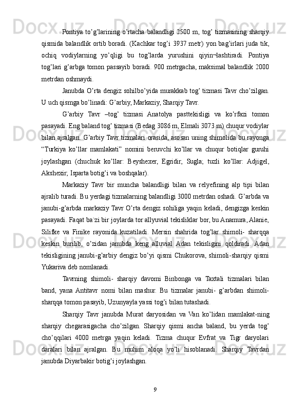 Pontiya  to’g’larining o’rtacha  balandligi  2500 m, tog’ tizmasining sharqiy
qismida balandlik ortib boradi. (Kachkar  tog’i  3937 metr)  yon bag’irlari  juda tik,
ochiq   vodiylarning   yo’qligi   bu   tog’larda   yurushini   qiyin¬lashtiradi.   Pontiya
tog’lari g’arbga tomon passayib boradi. 900 metrgacha, maksimal  balandlik 2000
metrdan oshmaydi. 
Janubda O’rta dengiz sohilbo’yida murakkab tog’ tizmasi Tavr cho’zilgan.
U uch qismga bo’linadi: G’arbiy, Markaziy, Sharqiy Tavr.
G’arbiy   Tavr   –tog’   tizmasi   Anatolya   pasttekisligi   va   ko’rfazi   tomon
pasayadi. Eng baland tog’ tizmasi (Bedag 3086 m, Elmali 3073 m) chuqur vodiylar
bilan ajralgan. G’arbiy Tavr tizmalari orasida, asosan uning shimolida bu rayonga
“Turkiya   ko’llar   mamlakati”   nomini   beruvchi   ko’llar   va   chuqur   botiqlar   guruhi
joylashgan   (chuchuk   ko’llar:   Beyshexer,   Egridir,   Sugla;   tuzli   ko’llar:   Adjigel,
Akshexir; Isparta botig’i va boshqalar).
Markaziy   Tavr   bir   muncha   balandligi   bilan   va   relyefining   alp   tipi   bilan
ajralib turadi. Bu yerdagi tizmalarning balandligi 3000 metrdan oshadi. G’arbda va
janubi-g’arbda markaziy Tavr O’rta dengiz sohiliga yaqin keladi, dengizga keskin
pasayadi. Faqat ba`zi bir joylarda tor allyuvial tekisliklar bor, bu Anamura, Alanie,
Silifke   va   Finike   rayonida   kuzatiladi.   Mersin   shahrida   tog’lar   shimoli-   sharqqa
keskin   burilib,   o’zidan   janubda   keng   alluvial   Adan   tekisligini   qoldiradi.   Adan
tekisligining janubi-g’arbiy  dengiz  bo’yi   qismi  Chukorova,  shimoli-sharqiy qismi
Yukariva deb nomlanadi. 
Tavrning   shimoli-   sharqiy   davomi   Binbonga   va   Taxtali   tizmalari   bilan
band,   yana  Antitavr   nomi   bilan   mashur.   Bu   tizmalar   janubi-   g’arbdan   shimoli-
sharqqa tomon pasayib, Uzunyayla yassi tog’i bilan tutashadi. 
Sharqiy   Tavr   janubda   Murat   daryosidan   va   Van   ko’lidan   mamlakat-ning
sharqiy   chegarasigacha   cho’zilgan.   Sharqiy   qismi   ancha   baland,   bu   yerda   tog’
cho’qqilari   4000   metrga   yaqin   keladi.   Tizma   chuqur   Evfrat   va   Tigr   daryolari
daralari   bilan   ajralgan.   Bu   muhim   aloqa   yo’li   hisoblanadi.   Sharqiy   Tavrdan
janubda Diyarbakir botig’i joylashgan. 
9 