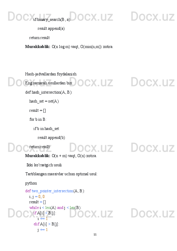         if binary_search(B, a):
            result.append(a)
    return result
Murakkablik:   O(n log m) vaqt, O(min(n,m)) xotira.
Hash-jadvallardan foydalanish
Eng samarali usullardan biri:
def hash_intersection(A, B):
    hash_set = set(A)
    result = []
    for b in B:
        if b in hash_set:
            result.append(b)
    return result
Murakkablik:   O(n + m) vaqt, O(n) xotira.
  Ikki ko‘rsatgich usuli
Tartiblangan massivlar uchun optimal usul:
python
def   two_pointer_intersection ( A ,  B ):
    i ,  j  =   0 ,   0
    result  =   []
     while  i  <   len ( A )   and  j  <   len ( B ):
         if  A [ i ]   <  B [ j ]:
            i  +=   1
         elif  A [ i ]   >  B [ j ]:
            j  +=   1
11 