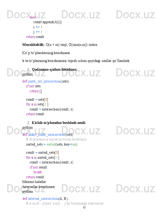         else :
            result . append ( A [ i ])
            i  +=   1
            j  +=   1
     return  result
Murakkablik:   O(n + m) vaqt, O(min(n,m)) xotira.
Ko‘p to‘plamlarning kesishmasi
k ta to‘plamning kesishmasini topish uchun quyidagi usullar qo‘llaniladi:
1. Qadamma-qadam kesishma:
python
def   multi_set_intersection ( sets ):
     if   not  sets :
         return   []
    
    result  =  sets [ 0 ]
     for  s  in  sets [ 1 :]:
        result  =  intersection ( result ,  s )
     return  result
2. Kichik to‘plamdan boshlash usuli:
python
def   smart_multi_intersection ( sets ):
     # To'plamlarni hajmi bo'yicha tartiblash
    sorted_sets  =   sorted ( sets ,  key = len )
    
    result  =  sorted_sets [ 0 ]
     for  s  in  sorted_sets [ 1 :]:
        result  =  intersection ( result ,  s )
         if   not  result :
             break
     return  result
Maxsus holatlar
Intervallar kesishmasi
python
def   interval_intersection ( A ,  B ):
     # A va B - [(start, end), ...] ko'rinishidagi intervallar
12 